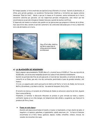 En tiempos pasados, la tierra mostraba una apariencia muy diferente a la actual. Durante el pleistoceno, el
último gran periodo geológico, se sucedieron fluctuaciones climáticas y terrestres que algunos autores
denominan “Edad de Hielo”, debido a que por lo menos en 4 ocasiones, vastas extensiones de la tierra
estuvieron cubiertas por glaciares, con sus respectivos periodos interglaciares, cabe indicar que nos
encontramos en un periodo interglaciar llamado Holoceno a opinión de muchos científicos.
El desarrollo del hombre no hubiera sido posible sin las glaciaciones que preparan al término de la última,
hace unos 10 mil años, durante el periodo cuaternario, las condiciones adecuadas para el inicio y desarrollo
de la vida del hombre en la tierra.




                                         Hace 20 mil años, América
                                         del Norte soportaba la
                                         última glaciación llamada
                                         de Wisconsin




a) LA GLACIACIÓN DE WISCONSIN
    Debió empezar aproximadamente 70,000 años a.C. y terminó hacia el 10,000 a.C. Tuvo una duración de
    60,000 años, con oscilaciones templadas durante las cuales el hielo disminuía notablemente.
    Durante los períodos más fríos de esta glaciación, el nivel del mar descendía y el estrecho de Bering se
    convertía en un Itsmo, que unía a los dos continentes, permitiendo el paso de grandes animales y del
    hombre.
    A la vez, un casquete polar cubría gran parte de América del Norte: la tierra de Alaska, las tierras de
    Baffin y Groenlandia, y de América del Sur: las zonas de Venezuela, Perú y Chile.


    El noreste de Liberia y el noroeste de la Península de Alaska no estuvieron cubiertos de hielo, dejando
    libre la zona de Bering.
    Finalmente, al terminar la Glaciación Wisconsin se produce la gran retirada de hielos y nuestro
    continente ingresa en un clima benigno, de temperaturas más cálidas y acogedoras, que favoreció la
    presencia de flora y fauna.




         Fauna en esta época:
          Durante esta época encontramos el bisonte, el mamut, el mastodonte, el tigre diente de sable, el
          megaterio, el capibara, paleollama, el glyptodonte, caballo americano, etc. Ya hacia el Holoceno
          encontramos en el Perú; llamas, guanacos, alpacas, vicuñas, armadillos, ronsoco, tarucas, los
          venados, las vizcachas y los cuyes.
 