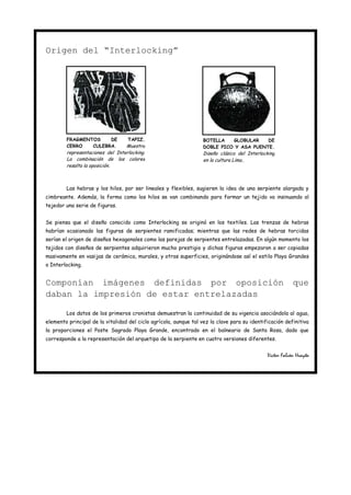 Origen del “Interlocking”




        FRAGMENTOS    DE           TAPIZ.                          BOTELLA   GLOBULAR    DE
        CERRO   CULEBRA.         Muestra                           DOBLE PICO Y ASA PUENTE.
        representaciones del Interlocking.                         Diseño clásico del Interlocking
        La combinación de los colores                              en la cultura Lima..
        resalta la oposición.



        Las hebras y los hilos, por ser lineales y flexibles, sugieren la idea de una serpiente alargada y
cimbreante. Además, la forma como los hilos se van combinando para formar un tejido va insinuando al
tejedor una serie de figuras.


Se piensa que el diseño conocido como Interlocking se originó en los textiles. Las trenzas de hebras
habrían ocasionado las figuras de serpientes ramificadas; mientras que las redes de hebras torcidas
serían el origen de diseños hexagonales como las parejas de serpientes entrelazadas. En algún momento los
tejidos con diseños de serpientes adquirieron mucho prestigio y dichas figuras empezaron a ser copiadas
masivamente en vasijas de cerámica, murales, y otras superficies, originándose así el estilo Playa Grandes
o Interlocking.


Componían imágenes definidas por oposición                                                                que
daban la impresión de estar entrelazadas

        Los datos de los primeros cronistas demuestran la continuidad de su vigencia asociándola al agua,
elemento principal de la vitalidad del ciclo agrícola, aunque tal vez la clave para su identificación definitiva
la proporciones el Poste Sagrado Playa Grande, encontrado en el balneario de Santa Rosa, dado que
corresponde a la representación del arquetipo de la serpiente en cuatro versiones diferentes.


                                                                                              Víctor Falcón Huayta
 