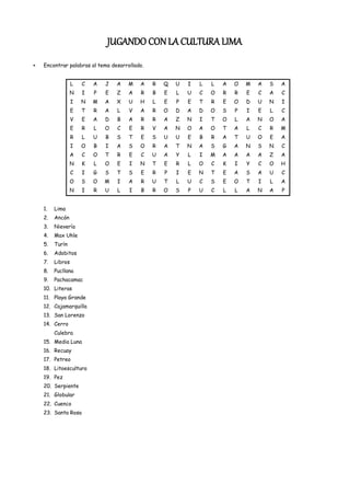 JUGANDO CON LA CULTURA LIMA
Encontrar palabras al tema desarrollado.


              L   C   A   J   A   M   A    R   Q   U   I   L   L   A   O   M   A   S   A
             N    I   P   E   Z   A   R    B   E   L   U   C   O   R   R   E   C   A   C
              I   N   M   A   X   U   H    L   E   P   E   T   R   E   O   D   U   N   I
              E   T   R   A   L   V   A    R   O   D   A   D   O   S   P   I   E   L   C
              V   E   A   D   B   A   R    R   A   Z   N   I   T   O   L   A   N   O   A
              E   R   L   O   C   E   R    V   A   N   O   A   O   T   A   L   C   R   M
              R   L   U   B   S   T   E    S   U   U   E   B   R   A   T   U   O   E   A
              I   O   B   I   A   S   O    R   A   T   N   A   S   G   A   N   S   N   C
              A   C   O   T   R   E   C    U   A   Y   L   I   M   A   A   A   A   Z   A
             N    K   L   O   E   I   N    T   E   R   L   O   C   K   I   Y   C   O   H
              C   I   G   S   T   S   E    R   P   I   E   N   T   E   A   S   A   U   C
             O    S   O   M   I   A   R    U   T   L   U   C   S   E   O   T   I   L   A
             N    I   R   U   L   I   B    R   O   S   P   U   C   L   L   A   N   A   P


1.   Lima
2.   Ancón
3.   Nievería
4.   Max Uhle
5.   Turín
6.   Adobitos
7.   Libros
8.   Pucllana
9.   Pachacamac
10. Literas
11. Playa Grande
12. Cajamarquilla
13. San Lorenzo
14. Cerro
     Culebra
15. Media Luna
16. Recuay
17. Petreo
18. Litoescultura
19. Pez
20. Serpiente
21. Globular
22. Cuenco
23. Santa Rosa
 