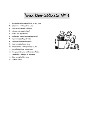 1.   Descubridor y antigüedad de la cultura Lima.
2.   Extensión y centro político Lima.
3.   Características de la cerámica.
4.   ¿Cómo era su arquitectura?
5.   Restos más importantes.
6.   ¿Cuáles son sus costumbres funerarias?
7.   Importancia de Playa Grande.
8.   Importancia de Cerro Culebra.
9.   Importancia de Media Luna.
10. Otras culturas contemporáneas a Lima
11. ¿En qué consiste el interlocking?
12. Semejanzas de Lima con Mochica y Nazca.
13. Comentario y resumen de la lectura.
14. Mapa conceptual del tema.
15. Ilustrar el tema.
 