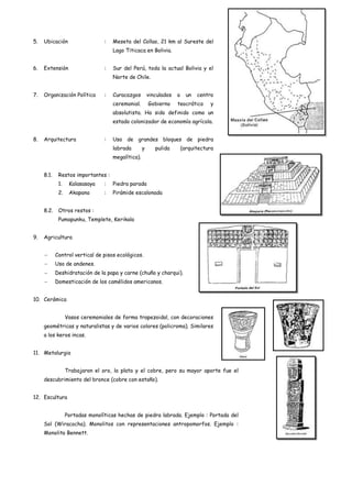 5.   Ubicación                   :   Meseta del Collao, 21 km al Sureste del
                                     Lago Titicaca en Bolivia.


6.   Extensión                   :   Sur del Perú, toda la actual Bolivia y el
                                     Norte de Chile.


7.   Organización Política       :   Curacazgos         vinculados   a     un   centro
                                     ceremonial.        Gobierno     teocrático     y
                                     absolutista. Ha sido definido como un
                                     estado colonizador de economía agrícola.


8.   Arquitectura                :   Uso de grandes bloques de piedra
                                     labrada        y      pulida        (arquitectura
                                     megalítica).


     8.1.    Restos importantes :
             1.    Kalasasaya    :   Piedra parada
             2.    Akapana       :   Pirámide escalonada


     8.2.    Otros restos :
             Pumapunku, Templete, Kerikala


9.   Agricultura


            Control vertical de pisos ecológicos.
            Uso de andenes.
            Deshidratación de la papa y carne (chuño y charqui).
            Domesticación de los camélidos americanos.


10. Cerámica


                  Vasos ceremoniales de forma trapezoidal, con decoraciones
     geométricas y naturalistas y de varios colores (policroma). Similares
     a los keros incas.


11. Metalurgia


                  Trabajaron el oro, la plata y el cobre, pero su mayor aporte fue el
     descubrimiento del bronce (cobre con estaño).


12. Escultura


                  Portadas monolíticas hechas de piedra labrada. Ejemplo : Portada del
     Sol (Wiracocha). Monolitos con representaciones antropomorfos. Ejemplo :
     Monolito Bennett.
 