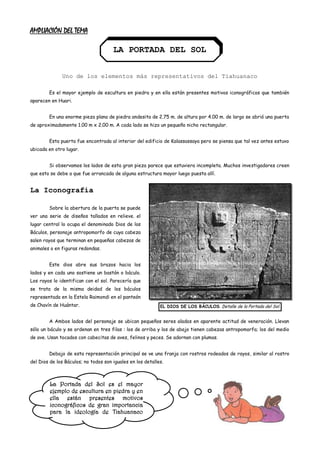 AMPLIACIÓN DEL TEMA

                                      LA PORTADA DEL SOL


              Uno de los elementos más representativos del Tiahuanaco

        Es el mayor ejemplo de escultura en piedra y en ella están presentes motivos iconográficos que también
aparecen en Huari.


        En una enorme pieza plana de piedra andesita de 2.75 m. de altura por 4.00 m. de largo se abrió una puerta
de aproximadamente 1.00 m x 2.00 m. A cada lado se hizo un pequeño nicho rectangular.


        Esta puerta fue encontrada al interior del edificio de Kalassassaya pero se piensa que tal vez antes estuvo
ubicada en otro lugar.


        Si observamos los lados de esta gran pieza parece que estuviera incompleta. Muchos investigadores creen
que esto se debe a que fue arrancada de alguna estructura mayor luego puesta allí.


La Iconografía

        Sobre la abertura de la puerta se puede
ver una serie de diseños tallados en relieve. el
lugar central lo ocupa el denominado Dios de los
Báculos, personaje antropomorfo de cuya cabeza
salen rayos que terminan en pequeñas cabezas de
animales o en figuras redondas.


        Este dios abre sus brazos hacia los
lados y en cada uno sostiene un bastón o báculo.
Los rayos lo identifican con el sol. Parecería que
se trata de la misma deidad de los báculos
representada en la Estela Raimondi en el panteón
de Chavín de Huántar.                                       EL DIOS DE LOS BÁCULOS. Detalle de la Portada del Sol.


        A Ambos lados del personaje se ubican pequeños seres alados en aparente actitud de veneración. Llevan
sólo un báculo y se ordenan en tres filas : los de arriba y los de abajo tienen cabezas antropomorfa; los del medio
de ave. Usan tocados con cabecitas de aves, felinos y peces. Se adornan con plumas.


        Debajo de esta representación principal se ve una franja con rostros rodeados de rayos, similar al rostro
del Dios de los Báculos; no todos son iguales en los detalles.



         La Portada del Sol es el mayor
         ejemplo de escultura en piedra y en
         ella están presentes motivos
         iconográficos de gran importancia
         para la ideología de Tiahuanaco
         que también aparecen en Huari.
 