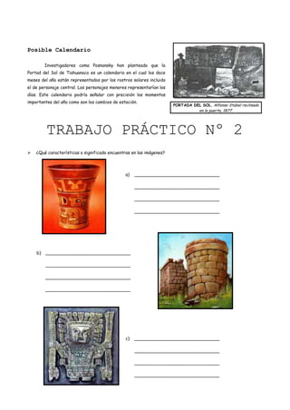 Posible Calendario

         Investigadores como Posnansky han planteado que la
Portad del Sol de Tiahuanaco es un calendario en el cual los doce
meses del año están representados por los rostros solares incluido
el de personaje central. Los personajes menores representarían los
días. Este calendario podría señalar con precisión los momentos
importantes del año como son los cambios de estación.
                                                                     PORTADA DEL SOL. Alfonso Stübel reclinado
                                                                                 en la puerta, 1877.




         TRABAJO PRÁCTICO Nº 2
   ¿Qué características o significado encuentras en las imágenes?



                                               a)   _______________________________

                                                    _______________________________

                                                    _______________________________

                                                    _______________________________




    b)   _______________________________

         _______________________________

         _______________________________

         _______________________________




                                               c)   _______________________________

                                                    _______________________________

                                                    _______________________________

                                                    _______________________________
 