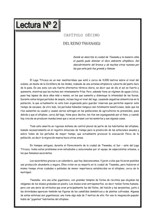 CAPÍTULO DÉCIMO

                                       DEL REINO TIWANAKU

                                                 Donde se describe la ciudad de Tiwanaku y la manera cómo
                                                 el pueblo pudo dominar el duro ambiente altiplánico. Del
                                                 descubrimiento del bronce y de muchas otras razones por
                                                 las que este país fue grande y famoso



        El Lago Titicaca es un mar mediterráneo que está a cerca de 4,000 metros sobre el nivel del
océano, en medio de la Cordillera de los Andes, rodeado de una extensa altiplanicie cubierta del pasto duro
de la puna. Es una zona con una fuerte alternativa térmica diaria, es decir que de día el sol es fuerte y
quemante, mientras que las noches son intensamente frías. Pero, además tiene un régimen de aguas cíclico,
pues hay lapsos de doce años más o menos, en los que aumenta y disminuye la intensidad de las lluvias.
Durante estos largos períodos de sequía, incluso baja el nivel del lago, causando angustias alimenticias en la
población, la que actualmente no esta bien organizada para guardar reservas que permitan superar este
tiempo de escasez; de otro lado, los períodos húmedos tampoco son totalmente beneficiosos, dado que los
ríos aumentan su caudal y causan serios estragos en las poblaciones de agricultores no prevenidos, pues
debido a que el altiplano, cerca del lago, tiene poco declive, los ríos van zigzagueando por el llano, y cuando
hay crecida se producen inundaciones que a veces arrasan con los sembríos y aun algunas casas.


        Todo esto amerita un riguroso sistema de control pluvial de parte de los habitantes del altiplano,
basado necesariamente en el registro minucioso de tiempo para la predicción de las estaciones anuales y
sobre todos de los períodos de mayor tiempo, que actualmente provocan la evacuación física de la
población, es decir la migración masiva hacia otras zonas.


        En tiempos antiguos, durante el florecimiento de la ciudad de Tiwanaku, al Sur – este del Lago
Titicaca, todos estos problemas eran estudiados y solucionados por el equipo de especialistas urbanos, a
los que llamamos sacerdotes.


        Los sacerdotes gracias a un calendario, que hoy desconocemos, fijaron ciclos que hicieron posibles
una producción abundante y segura. Ellos vivían en su mayoría en la ciudad de Tiwanaku, pero hubieron al
mismo tiempo otras ciudades o poblados de menor importancia establecidos en el altiplano, cerca de la
metrópoli.


        Tiwanaku era una urbe gigantesca, con grandes templos de forma de recintos que alojaban las
imágenes de los dioses grabadas en piedra. Los dioses eran antropomorfos, es decir tenían forma humana,
pero con una serie de atributos que eran principalmente los del felino, del halcón y las serpientes; junto a
las divinidades aparecen también las figuras de los camélidos domésticos y de plantas cultivadas. Algunas
de estas estatuas son gigantescas; una tiene algo más de 7 metros de alto. Por eso la imaginación popular
habla de “gigantes” habitantes del altiplano.
 