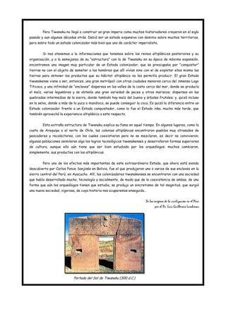 Pero Tiwanaku no llegó a construir un gran imperio como muchos historiadores creyeron en el siglo
pasado y aun algunas décadas atrás. Debió ser un estado expansivo con dominio sobre muchos territorios,
pero sobre todo un estado colonizador más bien que uno de carácter imperialista.


        Si nos atenemos a la informaciones que tenemos sobre los reinos altiplánicos posteriores y su
organización, y a la semejanza de su “estructura” con la de Tiwanaku en su época de máxima expansión,
encontramos una imagen muy particular de un Estado colonizador, que se preocupaba por “conquistar”
tierras no con el objeto de someter a los hombres que allí vivían sino con el de explotar ellos mismo las
tierras para obtener los productos que su hábitat altiplánico no les permitía producir. El gran Estado
tiwanakense viene a ser, entonces, una gran metrópoli con otras ciudades menores cerca del inmenso Lago
Titicaca, y una infinidad de “enclaves” dispersos en los valles de la costa cerca del mar, donde se producía
el maíz, varias legumbres y se obtenía una gran variedad de peces y otros mariscos; dispersos en las
quebradas intermedias de la sierra, donde también hay maíz del bueno y árboles frutales; y, quizá incluso
en la selva, donde a más de la yuca o mandioca, se puede conseguir la coca. Es quizá la diferencia entre un
Estado colonizador frente a un Estado conquistador, como lo fue el Estado inka, mucho más tarde, que
también aprovechó la experiencia altiplánica a este respecto.


        Esta extraña estructura de Tiwanaku explica su fama en aquel tiempo. En algunos lugares, como la
costa de Arequipa o el norte de Chile, las colonias altiplánicas encontraron pueblos muy atrasados de
pescadores y recolectores, con los cuales coexistieron pero no se mezclaron, es decir no convivieron;
algunas poblaciones asimilaron algo los logros tecnológicos tiwanakenses y desarrollaron formas superiores
de cultura, aunque ello aún tiene que ser bien estudiado por los arqueólogos; muchos cambiaron,
simplemente, sus productos con los altiplánicos.


        Pero uno de los efectos más importantes de este extraordinario Estado, que ahora está siendo
descubierto por Carlos Ponce Sanjinés en Bolivia, fue el que produjeron uno o varios de sus enclaves en la
sierra central del Perú, en Ayacucho. Allí, los colonizadores tiwanakenses se encontraron con una sociedad
que había desarrollado mucho, tecnología y socialmente, de modo que de la coexistencia de ambas, de una
forma que aún los arqueólogos tienen que estudia, se produjo un sincretismo de tal magnitud, que surgió
una nueva sociedad, vigorosa, de cuya historia nos ocuparemos enseguida…


                                                                          De los orígenes de la civilización en el Perú
                                                                                  por el Dr. Luis Guillermo Lumbreras




                            Portada del Sol de Tiwanaku (300 d.C.)
 