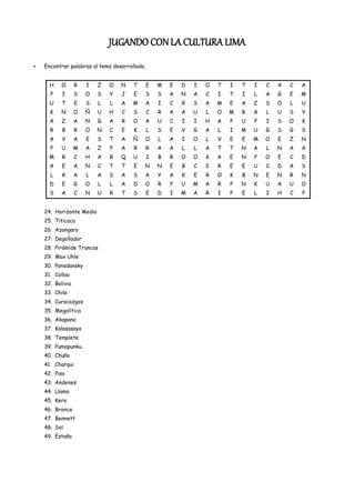 JUGANDO CON LA CULTURA LIMA
Encontrar palabras al tema desarrollado.


  H    O      R   I   Z   O   N    T       E   M   E   D   I   O   T   I   T   I   C   A   C   A
  P    I      S   O   S   Y   J    E       S   S   A   N   A   C   I   T   I   L   A   G   E   M
  U    T      E   S   L   L   A    M   A       I   C   X   S   A   M   E   A   Z   S   O   L   U
  K    N      O   Ñ   U   H   C    S       C   R   A   A   U   L   O   M   R   A   L   U   S   Y
  A    Z      A   N   G   A   R    O   A       U   C   I   I   H   A   P   U   P   I   S   O   K
  R    B      R   O   N   C   E    K       L   S   E   V   G   A   L   I   M   U   G   S   G   S
  A    V      A   E   S   T   A    Ñ   O       L   A   I   O   L   V   E   E   M   O   E   Z   N
  P    U      M   A   Z   P   A    R       R   A   A   L   L   A   T   T   N   A   L   N   A   A
  M    R      C   H   A   R   Q    U       I   B   R   O   O   K   A   E   N   P   O   E   C   D
  A    E      A   N   C   T   T    E   N       N   E   B   C   I   R   E   E   U   C   D   A   S
  L    K      A   L   A   S   A    S   A       Y   A   K   E   R   O   K   B   N   E   N   R   N
  D    E      G   O   L   L   A    D   O       R   P   U   M   A   R   P   N   K   U   A   U   O
  S    A      C   N   U   R   T    S       E   D   I   M   A   R   I   P   E   L   I   H   C   P


24. Horizonte Medio
25. Titicaca
26. Azangaro
27. Degollador
28. Pirámide Truncas
29. Max Uhle
30. Ponsdansky
31. Collao
32. Bolivia
33. Chile
34. Curacazgos
35. Megalítica
36. Akapana
37. Kalasasaya
38. Templete
39. Pumapunku
40. Chuño
41. Charqui
42. Piso
43. Andenes
44. Llama
45. Kero
46. Bronce
47. Bennett
48. Sol
49. Estaño
 