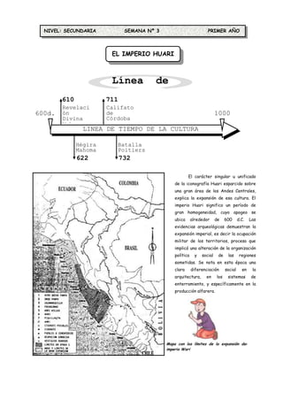 NIVEL: SECUNDARIA           SEMANA Nº 3                           PRIMER AÑO



                        EL IMPERIO HUARI



                        Línea de
                          Tiempo
        610            711
        Revelaci       Califato
600d.   ón             de                                                 1000
  C     Divina         Córdoba                                            d.C.
        Mahoma
                LINEA DE TIEMPO DE LA CULTURA
                            HUARI
              Hégira      Batalla
              Mahoma      Poitiers
              622            732

                                                        El carácter singular u unificado
                                                de la iconografía Huari esparcido sobre
                                                una gran área de los Andes Centrales,
                                                explica la expansión de esa cultura. El
                                                imperio Huari significo un período de
                                                gran homogeneidad, cuyo apogeo se
                                                ubica      alrededor      de    600      d.C.   Las
                                                evidencias arqueológicas demuestran la
                                                expansión imperial, es decir la ocupación
                                                militar de los territorios, proceso que
                                                implicó una alteración de la organización
                                                política     y   social    de    las      regiones
                                                sometidas. Se nota en esta época una
                                                clara      diferenciación       social     en    la
                                                arquitectura,      en     los    sistemas       de
                                                enterramiento, y específicamente en la
                                                producción alfarera.




                                            Mapa con los límites de la expansión del
                                            imperio Wari
 