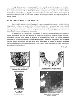 Se ha producido un cambio beneficioso para la ciencia : se está reconociendo la importancia de realizar
estudios sobre las distintas regiones, antes y durante el Horizonte Medio; y ya se usa con más cautela el término
Huari. Algunos estudiosos se refieren al “estado Huari” más que al imperio y han sugerido que su control se habría
restringido a la sierra central y sur, dejando fuera la costa central y la costa – sierra norte. Lo cierto es que en el
estado actual del conocimiento ya no se puede aceptar el modelo imperial como la única explicación posible al
proceso ocurrido.


No un Imperio sino varios Emporios

         Nuestro modelo de emporios regionales planeta la existencia de una serie de naciones y estados regionales
independientes y prósperos que ejercen control político, económico y cultura sobre sus propias áreas, enlazados
entre sí por redes socioeconómicas. Tales estados regionales sustentaban importantes centros urbanos en lugares
estratégicos para el intercambio y mantenían una fuerte interacción interregional estableciendo relaciones con
otros estados y naciones hasta distancias considerables.
         La intensificación de la interacción y el incremento del comercio, derivados del mayor nivel productivo
logrado regionalmente, nos pone ante un período de prosperidad e integración entre las diversas sociedades.
Políticamente cada una habría entrado en una etapa de secularización del estado. Las ciudades estuvieron
integradas por edificios dedicados a actividades especializadas y organizadas especialmente para las nuevas
funciones que allí se realizaban. Cada uno de los estilos alfareros que se difundieron de manera simultánea
identificaría a una cultura regional o nacionalidad diferente y su distribución espacial podría reflejar su ámbito de
prestigio o de influencia cultural.
                                                                                                           Ruth Shady S.




      MÁSCARA DE PLARA Y ORO HUARI.                                COLLAR HUARI. 15 piezas de hueso con
         Representa rostro antropomorfo.                         incrustaciones de concha y piedra de color..




              FIGURINA HUARI
               DE TURQUESA.
                  Representa
              personaje con gorro                                      MURO HUARI. Vista del sector
                   de felino.                                                Huari – Capillapata.
 
