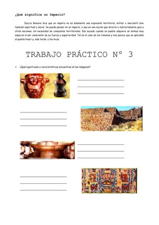¿Qué significa un Imperio?

        Duccio Bonavia dice que un imperio no es solamente una expresión territorial, militar o mercantil sino
también espiritual y moral. Se puede pensar en un imperio, o sea en una nación que directa o indirectamente guía a
otras naciones, sin necesidad de conquistas territoriales. Eso sucede cuando un pueblo adquiere un animus muy
especial al ser consciente de su fuerza y superioridad. Tal es el caso de los romanos y nos parece que es aplicable
al pueblo Huari y, más tarde, a los incas.




         TRABAJO PRÁCTICO Nº 3
   ¿Qué significado o características encuentras en las imágenes?




                                                       _______________________________

                                                       _______________________________

                                                       _______________________________




    _______________________________

    _______________________________

    _______________________________




                                                       _______________________________

                                                       _______________________________

                                                       _______________________________




    _______________________________

    _______________________________

    _______________________________
 