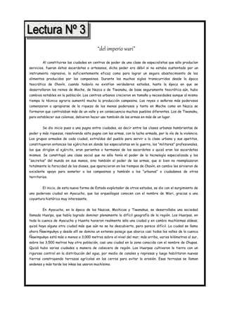 “del imperio wari”
        Al constituirse las ciudades en centros de poder de una clase de especialistas que sólo producían
servicios, fueran éstos sacerdotes o artesanos, dicho poder era débil si no estaba sustentado por un
instrumento represivo, lo suficientemente eficaz como para lograr un seguro abastecimiento de los
alimentos producidos por los campesinos. Durante los muchos siglos transcurridos desde la época
teocrática de Chavín, cuando todavía no existían verdaderos estados, hasta la época en que se
desarrollaron los reinos de Moche, de Nazca o de Tiwanaku, de base seguramente teocrática aún, hubo
cambios notables en la población. Los centros urbanos crecieron en tamaño y necesidades aunque al mismo
tiempo la técnica agraria aumentó mucho la producción campesina. Los reyes o señores más poderosos
comenzaron a apropiarse de la riqueza de los menos poderosos y tanto en Moche como en Nazca se
formaron que controlaban más de un valle y en consecuencia muchos pueblos diferentes. Los de Tiwanaku,
para establecer sus colonias, debieron hacer uso también de las armas en más de un lugar.


        Se dio inicio pues a una pugna entre ciudades, es decir entre las clases urbanas hambrientas de
poder y más riquezas, resolviendo esta pugna con las armas, con la lucha armada, por la vía de la violencia.
Los grupos armados de cada ciudad, extraídos del pueblo para servir a la clase urbana y sus apetitos,
constituyeron entonces los ejércitos en donde los especialistas en la guerra, los “militares” profesionales,
los que dirigían al ejército, eran parientes o hermanos de los sacerdotes o quizá eran los sacerdotes
mismos. Se constituyó una clase social que no sólo tenía el poder de la tecnología especializada y los
“secretos” del mundo en sus manos, sino también el poder de las armas, que si bien no reemplazaron
totalmente la ferocidad de los dioses, que aparecieron en los tiempos de Chavín, en cambio les sirvieron de
excelente apoyo para someter a los campesinos y también a los “urbanos” o ciudadanos de otros
territorios.


        El inicio, de esta nueva forma de Estado explotador de otros estados, se dio con el surgimiento de
una poderosa ciudad en Ayacucho, que los arqueólogos conocen con el nombre de Wari, gracias a una
coyuntura histórica muy interesante.


        En Ayacucho, en la época de los Nazcas, Mochicas y Tiwanakus, se desarrollaba una sociedad
llamada Huarpa, que había logrado dominar plenamente la difícil geografía de la región. Los Huarpas, en
toda la cuenca de Ayacucho y Huanta tuvieron realmente sólo una ciudad y en cambio muchísimas aldeas;
quizá haya alguna otra ciudad más que aún no se ha descubierto, pero parece difícil. La ciudad se llama
ahora Ñawimpukyo y desde allí se domina un extenso paisaje que abarca casi todos los valles de la cuenca
Ñawimpukyo está más o menos a 3,000 metros sobre el nivel del mar; más arriba, varios kilómetros al sur,
sobre los 3,500 metros hay otra población, casi una ciudad en la zona conocida con el nombre de Chupas.
Quizá hubo varias ciudades a manera de cabecera de región. Los Huarpas cultivaron la tierra con un
riguroso control en la distribución del agua, por medio de canales y represas y luego habilitaron nuevas
tierras construyendo terrazas agrícolas en los cerros para evitar la erosión. Esas terrazas se llaman
andenes y más tarde los inkas las usaron muchísimo.
 