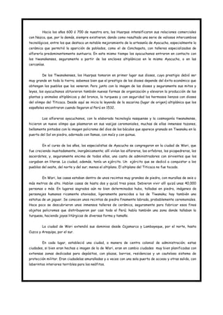 Hacia los años 600 ó 700 de nuestra era, los Huarpas intensificaron sus relaciones comerciales
con Nazca, que, por lo demás, siempre existieron; dando como resultado una serie de valiosos intercambios
tecnológicos, entre los que destaca un notable mejoramiento de la artesanía de Ayacucho, especialmente la
cerámica que permitió la aparición de poblados, como el de Conchopata, con talleres especializados de
alfarería predominantemente suntuaria. En este mismo tiempo los ayacuchanos entraron en contacto con
los tiwanakenses, seguramente a partir de los enclaves altiplánicos en le mismo Ayacucho, o en las
cercanías.


        De los Tiwanakenses, los Huarpas tomaron en primer lugar sus dioses, cuyo prestigio debió ser
muy grande en toda la tierra; sabemos bien que el prestigio de los dioses depende del éxito económico que
obtengan los pueblos que los veneran. Pero junto con la imagen de los dioses y seguramente sus mitos y
leyes, los ayacuchanos obtuvieron también nuevas formas de organización y elevaron la producción de las
plantas y animales altiplánicos y del bronce, la turquesa y con seguridad los hermosos lienzos con dioses
del olimpo del Titicaca. Desde aquí se inicia la leyenda de la sacarina (lugar de origen) altiplánica que los
españoles encontraron cuando llegaron al Perú en 1532.


        Los alfareros ayacuchanos, con la elaborada tecnología nasquense y la cosmogonía tiwanakense,
hicieron un nuevo olimpo que plasmaron en sus vasijas ceremoniales, muchas de ellas inmensos tazones,
bellamente pintados con la imagen policroma del dios de los báculos que aparece granado en Tiwanaku en la
puerta del Sol en piedra, adornado con llamas, con maíz y con quinua.


        En el curso de los años, los especialistas de Ayacucho se congregaron en la ciudad de Wari, que
fue creciendo inusitadamente, inorgánicamente; allí vivían los alfareros, los orfebres, los picapedreros, los
sacerdotes, y, seguramente encima de todos ellos, una casta de administradores con sirvientes que los
cargaban en literas. La ciudad, además, tenía un ejército. Un ejército que se dedicó a conquistar a los
pueblos del oeste, del norte y del sur; menos el altiplano. El altiplano del Titicaca no fue tocado.


        En Wari, las casas estaban dentro de unos recintos muy grandes de piedra, con murallas de seis o
más metros de alto. Habían casas de hasta dos y quizá tres pisos. Debieron vivir allí quizá unas 40,000
personas o más. En lugares sagrados aún no bien determinados hubo, talladas en piedra, imágenes de
personajes humanos ricamente ataviados, ligeramente parecidos a los de Tiwanaku; hay también una
estatua de un jaguar. Se conocen unos recintos de piedra finamente labrada, probablemente ceremoniales.
Hace poco se descubrieron unos inmensos talleres de cerámica, seguramente para fabricar esos finos
objetos policromos que distribuyeron por casi todo el Perú; había también una zona donde tallaban la
turquesa, haciendo joyas litúrgicas de diversas forma y tamaño.


        La ciudad de Wari extendió sus dominios desde Cajamarca y Lambayeque, por el norte, hasta
Cuzco y Arequipa, por el sur.


        En cada lugar, estableció una ciudad, a manera de centro colonial de administración; estas
ciudades, si bien eran hechas a imagen de la de Wari, eran en cambio ciudades muy bien planificadas con
extensas zonas dedicadas para depósitos, con plazas, barrios, residencias y un cauteloso sistema de
protección militar. Eran ciudadelas amuralladas y a veces con una sola puerta de acceso y otras salida, con
laberintos interiores terribles para los neófitos.
 