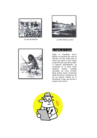 La caza de bisontes         La Costa Verde, en Lima




                      La huella de la nieve

                      Según     el   arqueólogo     Duccio
                      Bonavia, las personas que viven en
                      Chorillos, en Lima, están sobre el
                      camino que siguió la nieve cuando
                      se derritió hace unos diez mil años.
                      Si observas detenidamente, los
                      acantilados de la Costa Verde
                      muestran      piedras      redondas
                      mezcladas con tierra arcillosa.
                      Estas piedras fueron arrastradas
                      desde las alturas a la playa por una
                      de las mayores fuerzas de la
                      Naturaleza; el agua, que acarreó a
                      su paso rocas y tierra.
 