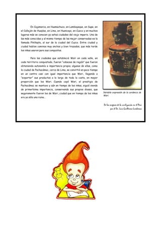 En Cajamarca, en Huamachuco, en Lambayeque, en Supe, en
el Callejón de Huaylas, en Lima, en Huancayo, en Cuzco y en muchos
lugares más se conocen ya estas ciudades del viejo imperio. Una de
las más conocidas y al mismo tiempo de las mejor conservadas es la
llamada Pikillaqta, al sur de la ciudad del Cuzco. Entre ciudad y
ciudad habían caminos muy anchos y bien trazados, que más tarde
los inkas usaron para sus conquistas.


        Pero las ciudades que estableció Wari en cada valle, en
cada territorio conquistado, fueron “cabezas de región” que fueron
obteniendo autonomía e importancia propia; algunas de ellas, como
la ciudad de Pachacámac, cerca de Lima, se convirtió en poco tiempo
en un centro casi con igual importancia que Wari, llegando a
“exportar” sus productos a lo largo de toda la costa, en mayor
proporción que los Wari. Cuando cayó Wari, el prestigio de
Pachacámac se mantuvo y aún en tiempo de los inkas, siguió siendo
de primerísima importancia, conservando sus propios dioses, que
seguramente fueron los de Wari, ciudad que en tiempo de los inkas     Notable expresión de la cerámica de
                                                                      Wari.
era ya sólo una ruina…


                                                                      De los orígenes de la civilización en el Perú
                                                                              por el Dr. Luis Guillermo Lumbreras
 