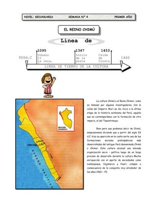 NIVEL: SECUNDARIA     SEMANA Nº 4                             PRIMER AÑO



                      EL REINO CHIMÚ


                      Línea de
         1095
                       Tiempo
                          1347                     1453
         Urbano             Inicio             Caída
900d.C   II                 de la              de                    1460
         La 1era.           peste              Consta                d.C.
         Cruzada            negra              ntinop
             LINEA DE TIEMPO DE LA CULTURA
                         CHIMÚ




                                             La cultura Chimú o el Reino Chimor, como
                                     es llamado por algunos investigadores. Con la
                                     caída del Imperio Wari se dio inicio a la última
                                     etapa de la Historia autónoma del Perú, aquella
                                     que es contemporánea con la formación de otro
                                     imperio, el del Tawantinsuyo.


                                             Bien pero que podemos decir de Chimú,
                                     empezaremos diciendo que a partir del siglo IX
                                     d.C. hizo su aparición en la costa norte una de las
                                     formaciones     sociales     prehispánicas     más
                                     desarrolladas del antiguo Perú denominada Chimú
                                     o Chimor. Esta cultura alcanzó una elevada
                                     organización socio – política luego de un largo
                                     proceso de desarrollo durante la cultura Moche
                                     enriquecida con el aporte de sociedades como
                                     Lambayeque, Cajamarca y Huari, colapso           a
                                     consecuencia de la conquista inca alrededor de
                                     los años 1460 – 70.
 