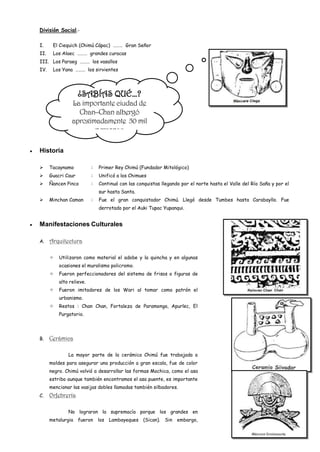División Social.-

I.     El Ciequich (Chimú Cápac) ……… Gran Señor
II.    Los Alaec ……… grandes curacas
III. Los Paraeg ……… los vasallos
IV.    Los Yana ……… los sirvientes




                    ¿SABÍAS QUÉ…?
                La importante ciudad de
                  Chan–Chan albergó
                aproximadamente 50 mil
                       personas

Historia

     Tacaynamo           :   Primer Rey Chimú (Fundador Mitológico)
     Guacri Caur         :   Unificó a los Chimues
     Ñancen Pinco        :   Continuó con las conquistas llegando por el norte hasta el Valle del Río Saña y por el
                              sur hasta Santa.
     Minchan Caman       :   Fue el gran conquistador Chimú. Llegó desde Tumbes hasta Carabayllo. Fue
                              derrotado por el Auki Tupac Yupanqui.


Manifestaciones Culturales

A.    Arquitectura

         Utilizaron como material el adobe y la quincha y en algunas
          ocasiones el muralismo policromo.
         Fueron perfeccionadores del sistema de frisos o figuras de
          alto relieve.
         Fueron imitadores de los Wari al tomar como patrón el
          urbanismo.
         Restos : Chan Chan, Fortaleza de Paramonga, Apurlec, El
          Purgatorio.




B.    Cerámica

              La mayor parte de la cerámica Chimú fue trabajada a
      moldes para asegurar una producción a gran escala, fue de color
      negro. Chimú volvió a desarrollar las formas Mochica, como el asa
      estribo aunque también encontramos el asa puente, es importante
      mencionar las vasijas dobles llamadas también silbadores.
C.    Orfebrería

              No lograron la supremacía porque los grandes en
      metalurgia fueron       los   Lambayeques   (Sican). Sin   embargo,
 