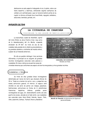 destacaron en este aspecto trabajando el oro, la plata, cobre con
        tanta maestría y destreza, obteniendo objetos suntuarios de
        calidad y en cantidad pese a que no tuvieron materia prima en su
        región. La técnica utilizada fue el martillado, repujado, soldadura,
        aleaciones, laminado, perlado, etc.




AMPLIACIÓN DEL TEMA

                              LA CIUDADELA DE CHANCHÁN
               Está considerada la más grande de América precolombina

        La maravillosa ciudad de ChanChán, capital
del reino Chimú, se ubica frente al mar, muy cerca
de la desembocadura del río Moche, ocupando
                      2
alrededor de 24 Km . Se trata de una de las
ciudades más grandes de la América precolombina y
su grandeza asombra a visitantes del mundo entero,
a pesar de su tremendo deterioro.


        En ella es posible distinguir tres sectores
diferentes, el principal es un conjunto de grandes
                                                                           CIUDADELA DE CHANCHÁN.
recintos rectangulares conocidos como palacios o
                                                                                 Paredes con frisos.
ciudadelas. En tomo a éstos se encuentran zonas de
viviendas menores que conforman una especie de barrios marginales y otros grandes recintos.



Ciudadelas o Palacios


        Se trata de diez grandes áreas rectangulares
delimitadas por muros de barro que alcanzan alturas de
10 m. Todas se orientan de norte a sur y comparten una
misma estructura general. Al interior, el espacio está
dividido en una serie de patios con rampas, pasadizos,
habitaciones, estructuras en forma de U. plataformas
funerarias,    depósitos,    talleres,    grandes        pozos
rectangulares de agua, etc. Generalmente existe una sola
puerta de acceso, ubicada en el lado norte. Las ciudadelas
son conocidas como: Gran Chimú, Velarde, Squier, Tello,
                                                                   Muralla de Chanchán con decorativos de figuras de
Uhle, Laberinto, Caihuac, Tschudi, Rivero y Bandelier.                            peces estilizadas.
 