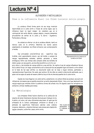 ALFARERÍA Y METALURGIA
Pese a la influencia Huari los Chimú tuvieron estilo propio


          La cerámica Chimú forma parte de una larga tradición
desarrollada en la costa norte a través de varios siglos. que la
influencia Huari no logró romper. Se considera que es la
continuación del estilo Moche, aunque adopta y mezcla elementos
procedentes de estilos de la costa y la sierra : Cajamarca,
Pachacamac y Recuay.


          Su calidad es inferior a la de la cerámica Moche, tanto en
técnica     como    en   lo   artístico.   Mientras    los   moche      usaron
ampliamente el modelado, los Chimú utilizaron casi exclusivamente
el molde.


          Sus principales características son : superficie muy
bruñida, color generalmente oscuro, uso del molde y cuerpos de                                Representación de un mono en la
vasijas     representando      animales,    plantas,   personas     y    seres                      cerámica de Chimú.
mitológicos. Entre sus formas más comunes están las botellas de
doble cuerpo con asa puente, uno de ellos escultórico y el otro con
pico cónico, y las botellas de cuerpo esférico y asa estribo. Se repite el uso de vasijas silbadoras típicas
de la cultura Vicus. Un rasgo característico es la colocación de una pequeña figura de monito u otro animal
en la base de las asas estribo. La decoración suele ser en base a bajos relieves, punteados y
representaciones figurativas. No suele usar pintura. En las ollas es común la decoración paleteada, que a
pesar de los siglos es usada de manera idéntica hoy en día en diversos pueblos de la costa norte.


          Cuando los incas llegaron a la costa norte y sometieron a la cultura Chimú se produce una serie de
influencias, de manera que es posible encontrar un estilo denominado Chimú – Inca, en el que destacaría las
vasijas negras que intentan imitar la auténtica forma del aríbalo inca. En algunos casos los imitadores se
animaron a utilizar diseños policromos.


La Metalurgia

          Los artesanos Chimú fueron diestros en la confección de
objetos de metal. Dominaron diversas técnicas para trabajar el oro,
la plata y el cobre, así como diferentes aleaciones. Al igual que los
artesanos de la cultura Lambayeque. utilizaron el dorado y el
plateado     de    superficies.   Fabricaron    adornos      como    collares.   Tumi, la pieza más
orejeras. máscaras, y objetos diversos como pinzas para depilación,              impresionante de
                                                                                 la orfebrería de
agujas, anzuelos, cucharitas. vasos, entre otros.                                Chimú.
 