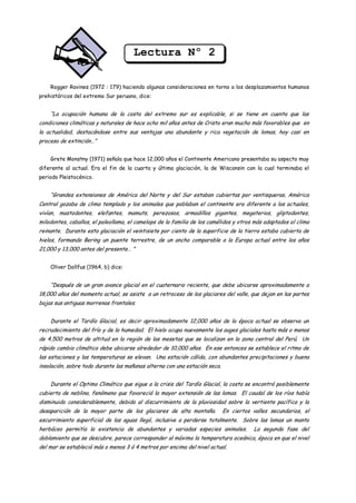 Lectura Nº 2

    Rogger Ravines (1972 : 179) haciendo algunas consideraciones en torno a los desplazamientos humanos
prehistóricos del extremo Sur peruano, dice:


    “La ocupación humana de la costa del extremo sur es explicable, si se tiene en cuenta que las
condiciones climáticas y naturales de hace ocho mil años antes de Cristo eran mucho más favorables que en
la actualidad, destacándose entre sus ventajas una abundante y rica vegetación de lomas, hoy casi en
proceso de extinción…”


    Grete Monstny (1971) señala que hace 12,000 años el Continente Americano presentaba su aspecto muy
diferente al actual. Era el fin de la cuarta y última glaciación, la de Wisconsin con la cual terminaba el
periodo Pleistocénico.


    “Grandes extensiones de América del Norte y del Sur estaban cubiertas por ventisqueras, América
Central gozaba de clima templado y los animales que poblaban el continente era diferente a los actuales,
vivían, mastodontes, elefantes, mamuts, perezosos, armadillos gigantes, megaterios, gliptodontes,
milodontes, caballos, el paleollama, el camelops de la familia de los camélidos y otros más adaptados al clima
reinante. Durante esta glaciación el veintisiete por ciento de la superficie de la tierra estaba cubierta de
hielos, formando Bering un puente terrestre, de un ancho comparable a la Europa actual entre los años
21,000 y 13,000 antes del presente… ”


    Oliver Dollfus (1964, b) dice:


    “Después de un gran avance glacial en el cuaternario reciente, que debe ubicarse aproximadamente a
18,000 años del momento actual, se asiste a un retroceso de los glaciares del valle, que dejan en las partes
bajas sus antiguas morrenas frontales.


    Durante el Tardío Glacial, es decir aproximadamente 12,000 años de la época actual se observa un
recrudecimiento del frío y de la humedad. El hielo ocupa nuevamente los auges glaciales hasta más o menos
de 4,500 metros de altitud en la región de las mesetas que se localizan en la zona central del Perú. Un
rápido cambio climático debe ubicarse alrededor de 10,000 años. En ese entonces se establece el ritmo de
las estaciones y las temperaturas se elevan. Una estación cálida, con abundantes precipitaciones y buena
insolación, sobre todo durante las mañanas alterna con una estación seca.


    Durante el Optimo Climático que sigue a la crisis del Tardío Glacial, la costa se encontró posiblemente
cubierta de neblina, fenómeno que favoreció la mayor extensión de las lomas. El caudal de los ríos había
disminuido considerablemente, debido al discurrimiento de la pluviosidad sobre la vertiente pacífica y la
desaparición de la mayor parte de los glaciares de alta montaña.            En ciertos valles secundarios, el
escurrimiento superficial de las aguas llegó, inclusive a perderse totalmente. Sobre las lomas un manto
herbáceo permitía la existencia de abundantes y variadas especies animales.            La segunda fase del
doblamiento que se descubre, parece corresponder al máximo la temperatura oceánica, época en que el nivel
del mar se estableció más o menos 3 ó 4 metros por encima del nivel actual.
 