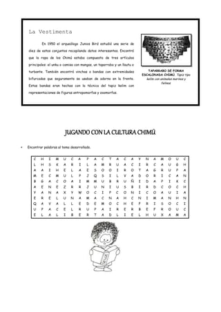 La Vestimenta

         En 1950 el arqueólogo Junios Bird estudió una serie de

diez de estos conjuntos recopilando datos interesantes. Encontró

que la ropa de los Chimú estaba compuesta de tres artículos

principales: el unku o camisa con mangas, un taparrabo y un llautu o

turbante. También encontró vinchas o bandas con extremidades                  TAPARRABO DE FORMA
                                                                           ESCALONADA CHIMÚ. Tapiz tipo
bifurcadas que seguramente se usaban de adorno en la frente.                 kelim con animales marinos y
                                                                                        felinos.
Estas bandas eran hechas con la técnica del tapiz kelim con

representaciones de figuras antropomorfas y zoomorfas.




                       JUGANDO CON LA CULTURA CHIMÚ
Encontrar palabras al tema desarrollado.


   C    H    I   M    U    C    A    P     A   C   T    A    C    A    Y     N    A    M    O     U    C
   L    H    S    K   A    R    I    L     A   M    R   U    A    C    I     R    C    A    U     G    H
   A    A    I   H    E    L    A    E     S   O   O    I    R    O    T     A    G    R    U     P    A
   M    E    C   M    U    L    P    J     Q   S    I   L    V    A    D     O    R    I    C     A    N
   B    G    A    C   O    A    I    M     M   U    B   R    U    Ñ    I     D    A    P    I     K    C
   A    E    N    E   Z    R    R    J     U   N    I   U    S    B    I     R    D    C    O     C    H
   Y    A    N    A   X    Y    W    O     C   I    P   C    O    N    I     C   O     A    U     I    A
   E    R    E    L   U    N    A    M     A   C   N    A    H    C    N     I   M     A    N     H    N
   Q    A    V    A   L    L    E    D     E   M   O    C    H    E    F     R    I    S    O     C    I
   U    P    A    C   E    L    R    U     P   A    I   R    E    R    B     E    F    R    O     U    C
   E    L    A    L   I    B    E    R     T   A   D    L    I    E    L     H    U    X    A     M    A
 