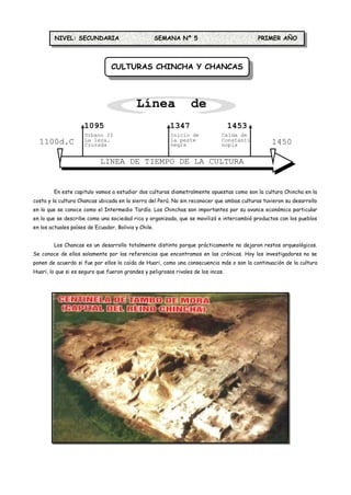 NIVEL: SECUNDARIA                            SEMANA Nº 5                          PRIMER AÑO



                                 CULTURAS CHINCHA Y CHANCAS



                                           Línea de
                     1095
                                            Tiempo
                                               1347                                1453
                     Urbano II                            Inicio de            Caída de
  1100d.C            La 1era.
                     Cruzada
                                                          la peste
                                                          negra
                                                                               Constanti
                                                                               nopla             1450
                                                                                                 d.C.
                            LINEA DE TIEMPO DE LA CULTURA
                                        CHIMÚ

        En este capitulo vamos a estudiar dos culturas diametralmente opuestas como son la cultura Chincha en la
costa y la cultura Chancas ubicada en la sierra del Perú. No sin reconocer que ambas culturas tuvieron su desarrollo
en lo que se conoce como el Intermedio Tardío. Los Chinchas son importantes por su avance económico particular
en lo que se describe como una sociedad rica y organizada, que se movilizó e intercambió productos con los pueblos
en los actuales países de Ecuador, Bolivia y Chile.


        Los Chancas es un desarrollo totalmente distinto porque prácticamente no dejaron restos arqueológicos.
Se conoce de ellos solamente por las referencias que encontramos en las crónicas. Hoy los investigadores no se
ponen de acuerdo si fue por ellos la caída de Huari, como una consecuencia más o son la continuación de la cultura
Huari, lo que si es seguro que fueron grandes y peligrosos rivales de los incas.
 