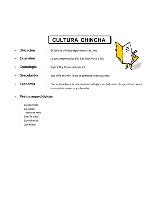 CULTURA CHINCHA
Ubicación         :   El Valle de Chincha departamento de Lima


Extensión         :   Lo que comprende los ríos San Juan, Písco e Ica.


Cronología        :   Siglo XII y finales del siglo XV


Descubridor       :   Max Uhle en 1924, inicio las primeras investigaciones


Economía          :   Fueron herederos de una economía múltiples, se dedicaron a la agricultura, pesca,
                      intercambio comercial y artesanías.


Restos arqueológicos

  La Centinela
  La Cumbe
  Tambo de Mora
  Lima la Vieja
  Lurinchincha
  San Pedro
 