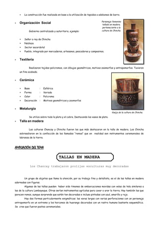 La construcción fue realizada en base a la utilización de tapiales o adobones de barro.

                                                                              Personaje femenino
    Organización Social                                                        tallado en madera,
                                                                               perteneciente a la
            Gobierno centralizado y autoritario, ejemplo:                     cultura de Chincha.


        Señor o rey de Chincha
        Nobleza
        Sector sacerdotal
        Pueblo, integrado por mercaderes, artesanos, pescadores y campesinos.


    Textilería

            Realizaron tejidos policromos, con dibujos geométricos, motivos zoomorfos y antropomorfos. Tuvieron
    un fino acabado.


    Cerámica

        Base           :     Esférica
        Forma          :     Variada
        Color          :     Policroma
        Decoración     :     Motivos geométricos y zoomorfos


    Metalurgia
                                                                                        Vasija de la cultura de Chincha.

            Se utilizo sobre todo la plata y el cobre. Destacando los vasos de plata.
    Talla en madera

            Las culturas Chancay y Chincha fueron los que más destacaron en la talla de madera. Los Chincha
    sobresalieron en la confección de los llamados “remos” que en realidad son instrumentos ceremoniales de
    labranza de la tierra.



AMPLIACIÓN DEL TEMA

                                         TALLAS EN MADERA

               Los Chancay trabajaron prolijas esculturas muy decoradas



        Un grupo de objetos que llama la atención, por su trabajo fino y detallista, es el de las tallas en madera
adornadas con figuras.
        Algunas de las tallas pueden haber sido timones de embarcaciones movidas con velas de tela similares a
las de la cultura Lambayeque. Otras serían instrumentos agrícolas para cavar o arar la tierra. Hay también las que
parecen remos, aunque sorprende que estén tan decoradas e incluso pintadas con azul, amarillo y rojo.
        Hay dos formas particularmente enigmáticas: las varas largas con varias perforaciones con un personaje
antropomorfo en un extremo y los horcones de huarango decorados con un rostro humano bastante esquemático.
Se cree que fueron postes ceremoniales.
 