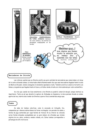 ESCLAVINA   CONFECCIONADA               BOTELLA     POLICROMADA. Muestra
                                   EN TAPIZ. CHINCHA. Destacan             decoración de diseños geométricos.
                                   los vivos colores y los motivos de
                                   personajes acangrejados en los
                                   bordes.


                                                                              ¡Sabias que…!
                         PALA                                              Los objetos que llaman
                      CEREMONIAL                                           mucho la atención por
                      DE MADERA.                                           su trabajo fino y
                     Nótese la media
                                                                           detallista son las tallas
                       luna formada
                      por el espacio.                                      en madera adornadas




Mercaderes de Chincha

        Las crónicas cuentan que en Chincha existía una gran cantidad de mercaderes que comerciaban a lo largo
de la costa utilizando balsas. La historiadora María Rostworowski dice que esos mercaderes llegaban hasta la zona
de Manta en Ecuador, donde conseguían el valiosísimo spondylus o mullu. También existió un comercio terrestre con
llamas y cargadores que llegaban hasta el Cuzco y el Callao donde el mullu era intercambiado por cobre estannífero.


        Se cree que cuando los incas sometieron a los Chincha su poderío comercial decayó, aunque mantuvo su
importancia. Tanto es así que durante la captura de Atahualpa en Cajamarca, la única persona llevada en andas,
aparte del inca, habría sido el señor de Chincha a quien el Inca consideraba amigo suyo.



Tumba

        Se sabe de tumbas colectivas, como la excavada en Uchujalla, Ica,
compuestas por cámaras subterráneas de forma rectangular con paredes de adobe y
techos de paja sostenidos por vigas hechas de troncos. En su interior se colocaba
varios fardos alineados acompañados por un gran número de ofrendas que incluían
objetos de oro, plata, cerámica, madera tallada, etc. Estas tumbas correspondían a
personajes de alto nivel social.
 