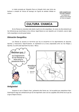 La tumba excavada por Alejandro Pezia en Uchujalla tenía como techo una
barbacoa o armazón de troncos de huarango con figuras de animales talladas en
                                                                                             NIÑO MOMIFICADO.
relieve.                                                                                     CULTURA CHINCHA.
                                                                                                 Las tumbas eran
                                                                                              cámaras subterráneas
                                                                                              de forma rectangular.




                                    CULTURA CHANCA
           De los Chancas no conocemos nada desde el punto de vista arqueológico. Se conoce de ellos solamente por
las referencias que encontramos en las crónicas. Según Bonavia es casi imposible, por el momento, asociar algún
resto arqueológico con este grupo humano.


Ubicación Geográfica

           Los Chancas se ubicaron en territorios que hoy se encuentran en los departamentos de Ayacucho,
Apurímac y Huancavelica. Específicamente, se expandieron en un área comprendida entre los ríos Pampas y
Apurímac. Su centro más importante fue Jancu – Marca.




       ¡Sabias que…!
        La Confederación
        de los Chancas se
          sitúa entre la
       decadencia Huari y
          la expansión
                                     UBICACIÓN DE
                                      LA CULTURA
                                        CHANCA

                                     1.   Ayacucho
                                     2.   Abancay




Antigüedad

           Surgieron al caer el Imperio Huari, justamente ellos fueron uno de los pueblos que conquistaron Huari.
Constituyeron luego una confederación que fue tan importante como la de los cuzqueños. Esta última fue la que dio
origen al Imperio Incaico.
 