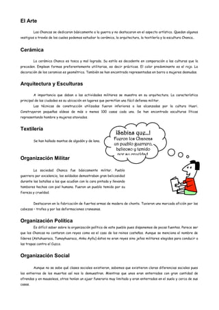 El Arte

         Los Chancas se dedicaron básicamente a la guerra y no destacaron en el aspecto artístico. Quedan algunos
vestigios a través de los cuales podemos estudiar la cerámica, la arquitectura, la textilería y la escultura Chanca..


Cerámica

         La cerámica Chanca es tosca y mal lograda. Su estilo es decadente en comparación a las culturas que la
preceden. Emplean formas preferentemente utilitarias, es decir prácticas. El color predominante es el rojo. La
decoración de los ceramios es geométrica. También se han encontrado representadas en barro a mujeres desnudas.


Arquitectura y Esculturas

         A importancia que daban a las actividades militares se muestra en su arquitectura. La característica
principal de las ciudades es su ubicación en lugares que permitían una fácil defensa militar.
         Las técnicas de construcción utilizadas fueron inferiores a las alcanzadas por la cultura Huari.
Construyeron pequeñas aldeas de más o menos 100 casas cada una. Se han encontrado esculturas líticas
representando hombre y mujeres ataviados.


Textilería
                                                                ¡Sabias que…!
         Se han hallado mantos de algodón y de lana.
                                                              Fueron los Chancas
                                                              un pueblo guerrero,
                                                               belicoso y temido
                                                               por su crueldad.
Organización Militar

         La sociedad Chanca fue básicamente militar. Pueblo
guerrero por excelencia, los soldados demostraban gran belicosidad
durante las batallas a las que acudían con la cara pintada y llevando
tambores hechos con piel humana. Fueron un pueblo temido por su
fiereza y crueldad.


         Destacaron en la fabricación de fuertes armas de madera de chonta. Tuvieron una marcada afición por las
cabezas – trofeo y por las deformaciones craneanas.


Organización Política
         Es difícil saber sobre la organización política de este pueblo pues disponemos de pocas fuentes. Parece ser
que los Chancas no contaron con reyes como es el caso de los reinos costeños. Aunque se menciona el nombre de
líderes (Astuhuaraca, Tumayhuaraca, Anku Ayllu) éstos no eran reyes sino jefes militares elegidos para conducir a
las tropas contra el Cuzco.


Organización Social

         Aunque no se sabe qué clases sociales existieron, sabemos que existieron claras diferencias sociales pues
los entierros de los muertos así nos lo demuestran. Mientras que unos eran enterrados con gran cantidad de
ofrendas y en mausoleos, otros tenían un ajuar funerario muy limitado y eran enterrados en el suelo y cerca de sus
casas.
 