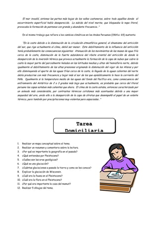 El mar invadió, entones las partes más bajas de los valles costaneros, sobre todo aquéllos donde el
escurrimiento superficial había desaparecido. La subida del nivel marino, que bloqueaba la napa litoral,
provocaba la formación de pantanos con grande y abundante frecuencia…”


     En el mismo trabajo que refiere a los cambios climáticos en los Andes Peruanos (1964.a: 69) sustenta:


     “En la costa debido a la disminución de la circulación atmosférica general, al dinamismo del anticiclón
del sur, que rige actualmente el clima, debió ser menor. Este debilitamiento de la influencia del anticiclón
tenía probablemente las consecuencias siguientes: Atenuación de los movimientos de las masas de agua fría
cerca de la costa, disminución de la fuerte subsidencia del ribete oriental del anticiclón de donde la
desaparición de la inversión térmica que provoca actualmente la formación de la capa de nubes que cubre la
costa la mayor parte del parcialmente helados en las latitudes medias y altas del hemisferio norte, debido
igualmente al debilitamiento de las altas presiones originando la disminución del vigor de los Alisios y por
ello disminuyendo el aporte de las aguas frías cerca de la costa, la llegada de la aguas calientes del norte
debía producirse con más frecuencia y bajar más al sur de los que episódicamente lo hace la corriente del
Niño. Igualmente si la temperatura media de las aguas del fondo del Pacífico era, como consecuencia del
enfriamiento del Antártico de 2 a 3 grados más baja que actualmente, es probable que cerca del litoral
peruano las capas estaban más calientes que ahora. El clima de la costa estaba, entonces caracterizado por
un soleado más considerable, por contrastes térmicos cotidianos más acentuados debido a una mayor
sequedad del aire, unido ello a la desaparición de la capa de stratus que desempeñó el papel de un volante
térmico, pero también por precipitaciones muy violentas pero espaciadas…”




                                                 Tarea
                                             Domiciliaria

1.   Realizar un mapa conceptual sobre el tema.
2.   Realizar un resumen y comentario sobre la lectura.
3.   ¿Por qué es importante la geografía en el pasado?
4.   ¿Qué entiendes por Pleistoceno?
5.   ¿Cuáles son las eras geológicas?
6.   ¿Qué es una glaciación?
7.   ¿Cuántas glaciaciones a pasado la tierra y como se les conoce?
8.   Explicar la glaciación de Wisconsin.
9.   ¿Cuál era la fauna en el Pleistoceno?
10. ¿Cuál era la flora en el Pleistoceno?
11. ¿Por qué era importante la caza del mamut?
12. Realizar 5 dibujos del tema.
 