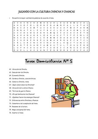 JUGANDO CON LA CULTURA CHINCHA Y CHANCAS
    Encuentra la mayor cantidad de palabras de acuerdo al tema.


      S    C    H      I   N    C     H   A   M   A   X   U   H   L   E   U   E   B   M   U   C   A   L
      A    H    S      O   P   O      L   O   O   R   E   D   A   M   N   E   A   L   L   A   T   A   I
      N    A    I      Z   I   A    M     T   U   I   S   A   E   U   S   A   P   M   A   P   A   R   M
      J    N    N      A   T   A      L   E   U   P   B   U   C   L   O   C   A   S   O   M   L   U   A
      U    C    C      O   S   O      D   A   D   R   S   M   Q   I   I   A   C   A   C   A   E   T   O
      A    A    H      A   N   U      G   A   L   O   A   A   A   U   C   T   I   P   Z   I   N   L   C
      N    S    I      O   S   O      C   I   L   E   B   M   M   C   O   A   X   O   U   R   I   U   O
      S    I    S      O   R    E     R   R   E   U   G   M   A   A   R   R   A   E   C   A   T   C   L
      I    R    L      U   R    I     N   C   H   I   N   C   H   A   L   E   Q   C   T   U   N   I   C
      G    A    R      T   E   S      A   N   I   A   M   A   U   T   U   L   T   O   S   H   E   R   O
      L    U    P      A   C   A      S   U   A   P   I   S   O   E   I   C   A   N   U   E   C   G   H
      O    H    E      L   L   A      V   S   A   N   P   E   D   R   O   R   A   C   O   U   P   A   C




62. Ubicación de Chincha.

63. Descubridor de Chincha.

64. Economía Chincha.

65. Cerámica Chincha, características.

66. Comercio Chincha, rutas.

67. ¿Qué comerciaban los Chinchas?

68. Ubicación de la cultura Chanca.

69. Tácticas de guerra Chanca.

70. ¿En qué destacaron los Chancas?

71. ¿Quiénes fueron los enemigos Chancas?

72. Diferencias entre Chinchas y Chancas.

73. Comentario de la ampliación del tema.

74. Resumen de la lectura.

75. Mapa conceptual del tema.

76. Ilustrar el tema
 
