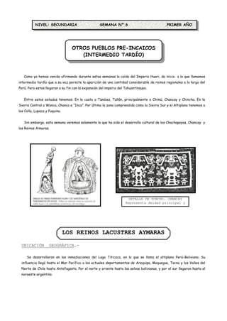 NIVEL: SECUNDARIA                       SEMANA Nº 6                              PRIMER AÑO




                                  OTROS PUEBLOS PRE-INCAICOS
                                     (INTERMEDIO TARDÍO)



   Como ya hemos venido afirmando durante estas semanas la caída del Imperio Huari, da inicio a lo que llamamos
intermedio tardío que a su vez permite la aparición de una cantidad considerable de reinos regionales a lo largo del
Perú. Pero estos llegaran a su fin con la expansión del imperio del Tahuantinsuyo.


   Entre estos estados tenemos: En la costa a Tumbes, Tallán, principalmente a Chimú, Chancay y Chincha. En la
Sierra Central a Wanca, Chanca e “Inca”. Por último la zona comprendida como la Sierra Sur y el Altiplano tenemos a
los Colla, Lupaca y Puquina.


   Sin embargo, esta semana veremos solamente lo que ha sido el desarrollo cultural de los Chachapoyas, Chancay y
los Reinos Aimaras.




                                                                      DETALLE DE PONCHO. CHANCAY
                                                                    Representa deidad principal y
                                                                                monos




                               LOS REINOS LACUSTRES AYMARAS

 UBICACIÓN          GEOGRÁFICA.-

     Se desarrollaron en las inmediaciones del Lago Titicaca, en lo que se llama el altiplano Perú-Boliviano. Su
 influencia llegó hasta el Mar Pacífico a los actuales departamentos de Arequipa, Moquegua, Tacna y los Valles del
 Norte de Chile hasta Antofagasta. Por el norte y oriente hasta las selvas bolivianas, y por el sur llegaron hasta el
 noroeste argentino.
 