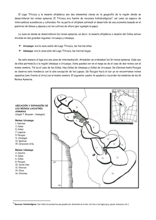 El Lago Titicaca y la meseta altiplánica son dos elementos claves en la geografía de la región donde se
    desarrollaron los reinos aymaras. El Titicaca era fuente de recursos hidrobiológicos 3, así como un espacio de
    intercambios económicos y culturales. Por su parte el altiplano estimuló el desarrollo de una economía basada en el
    pastoreo de llamas y alpacas y en los cultivos de altura (por ejemplo la papa).


        La zona en donde se desarrollaron los reinos aymaras, es decir, la meseta altiplánica o meseta del Collao estuvo
    dividida en dos grandes regiones: Urcusuyo y Umasuyo.


         Urcusuyo: era la zona oeste del Lago Titicaca, las tierras altas.
         Umasuyo: era la zona este del Lago Titicaca, las tierras bajas.


        De esta manera el lago era una zona de intermediación. Alrededor se ordenaban los 16 reinos aymaras. Cada uno
    de ellos pertenecía a la región Umasuyo o Urcusuyo. Como puedes ver en el mapa se da el caso de dos reinos con el
    mismo nombre. Tal es el caso de los Collas. Hay Collas de Umasuyo y Collas de Urcusuyo. De Canchas hasta Pacajes
    se observa esta tendencia con la sola excepción de los Lupaza. De Pacajes hacia el sur ya no encontramos reinos
    opuestos (uno frente al otro) con el mismo nombre. El siguiente cuadro te ayudará a recordar los nombres de los 16
    Reinos Aymaras.




    UBICACIÓN Y EXPANSIÓN DE
    LOS REINOS LACUSTRES
    AYMARAS
    (Según T. Bouysse – Cassagne)

    Reinos Urcusuyo
    1. Canchas
    3. Canas
    5. Collas
    7. Lupacas
    9. Pacajes
    11. Carangas
    13. Quillcas
    15. Caracaras Urdu

    Reinos Umasuyo
    2. Canchis
    4. Canas
    6. Collas
    8. Pacajes
    10. Soras Uma
    12. Charcas
    14. Chuis
    16. Chinchas




3
    Recursos Hidrobiológicos. Son todos los productos que pueden ser obtenidos en el mar, los ríos o los lagos (p.ej. peces, moluscos, etc.)
 