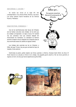 ANTIGÜEDAD Y ORIGEN.-
                                                                         Sabias que…
   Se   calcula   sus   inicios   en   el   Siglo   XV.   Son          Los aymaras conocieron
contemporáneos a las culturas Chimú, Chincha y los Incas.            técnicas de conservación de
Los reinos aymaras fueron herederos de las Culturas                          alimentos.
Pucará y Tiahuanaco.




ARQUITECTURA FUNERARIA.-

   Una de las manifestaciones más típicas del Altiplano
son las tumbas conocidas como chullpas. Se ha dicho que
las chullpas corresponden a la época incaica. En realidad
fue una costumbre local que comenzó después del
florecimiento de Tiahuanaco. La costumbre se mantuvo
durante el Imperio Incaico después de la Conquista pues se
han encontrado huesos de caballos en algunas tumbas.


   Las chullpas más conocidas son las de Sillustani, a
20km. del Lago Titicaca. Hay una gran variedad de tipos, de
tamaños, forma material.


   Construidas en piedra, podían adoptar una forma cuadrada o cilíndrica. Alcanzan hasta 12mts. de altura. El
fardo funerario se colocaba al interior de la chullpa. Una pequeña puerta abierta a flor de tierra permitía el
ingreso a la torre. Se dice que fueron sepulturas de jefes Collas.
 