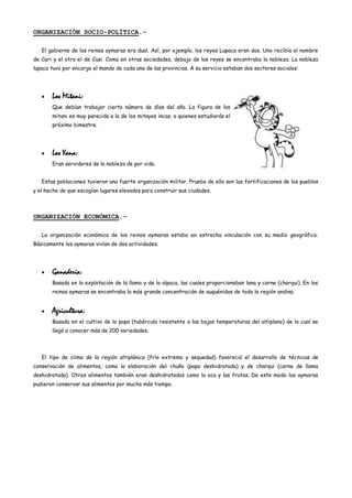 ORGANIZACIÓN SOCIO-POLÍTICA.-

   El gobierno de los reinos aymaras era dual. Así, por ejemplo, los reyes Lupaca eran dos. Uno recibía el nombre
de Cari y el otro el de Cusi. Como en otras sociedades, debajo de los reyes se encontraba la nobleza. La nobleza
lupaca tuvo por encargo el mando de cada una de las provincias. A su servicio estaban dos sectores sociales:




       Los Mitani:
       Que debían trabajar cierto número de días del año. La figura de los
       mitani es muy parecida a la de los mitayos incas, a quienes estudiarás el
       próximo bimestre.




       Los Yana:
       Eran servidores de la nobleza de por vida.


   Estas poblaciones tuvieron una fuerte organización militar. Prueba de ello son las fortificaciones de los pueblos
y el hecho de que escogían lugares elevados para construir sus ciudades.



ORGANIZACIÓN ECONÓMICA.-

   La organización económica de los reinos aymaras estaba en estrecha vinculación con su medio geográfico.
Básicamente los aymaras vivían de dos actividades.




       Ganadería:
       Basada en la explotación de la llama y de la alpaca, las cuales proporcionaban lana y carne (charqui). En los
       reinos aymaras se encontraba la más grande concentración de auquénidos de toda la región andina.


       Agricultura:
       Basada en el cultivo de la papa (tubérculo resistente a las bajas temperaturas del altiplano) de la cual se
       llegó a conocer más de 200 variedades.




   El tipo de clima de la región altiplánica (frío extremo y sequedad) favoreció el desarrollo de técnicas de
conservación de alimentos, como la elaboración del chuño (papa deshidratada) y de charqui (carne de llama
deshidratada). Otros alimentos también eran deshidratados como la oca y las frutas. De este modo los aymaras
pudieron conservar sus alimentos por mucho más tiempo.
 