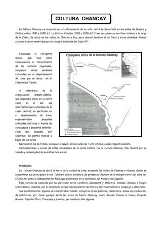 CULTURA CHANCAY

     La Cultura Chancay es conocida por el refinamiento de su arte textil se desarrolló en los valles de Huaura y
Chillón, entre 1300 y 1450 d.C. La Cultura Chincha (1100 a 1450 d.C.) tuvo un comercio marítimo intenso a lo largo
de la Costa. Se ubicó en los valles de Chincha e Ica, pero abarcó también el de Pisco y otros aledaños. Ambas
culturas fueron sometidas por los incas a mediados del Siglo XV.




     Finalizado         el     Horizonte
Medio,          que         tuvo        como
consecuencia el florecimiento
de       las    culturas      regionales,
surgieron            varias        unidades
culturales en el departamento
de Lima que se ubica                    en el
Intermedio Tardío.


     A         diferencia          de      la
organización            urbano-estatal,
que imperaba tanto en el norte
como           en      el     sur,        las
manifestaciones culturales de la
costa central, en particular en
el    departamento            de        Lima,
representaban                      pequeñas
entidades políticas a través de
curacazgos o pequeños señoríos.
Cada           uno     ocupaba,          por
separado, las partes medias y
bajas de los valles.
     Destacaron los de Ychma, Collique y Huayco, en los valles de Turín, Chillón y Mala respectivamente.
     Contemporánea y vecina de estas sociedades de la costa central fue la cultura Chancay. Ella resaltó por su
tamaño y complejidad de su estructura social.




     EVIDENCIAS:
     La cultura Chancay se ubicó al norte de la ciudad de Lima, ocupando los valles de Chancay y Huaura, donde se
encuentran sus principales sitios. También existe evidencia de presencia Chancay en la margen norte del valle del
Chillón, tal como lo demuestran los hallazgos funerarios en la necrópolis de Ancón y del Zapallal.
     Esta cultura es conocida por su particular estilo cerámico, abundante y atractivo, llamado Chancay o Negro
sobre Blanco. Además, por el desarrollo de una impresionante textilería y un ritual funerario complejo y elaborado.
     Sus asentamientos, algunos de considerable tamaño, incluyeron áreas públicas, cementerio, zonas de producción,
de habitación, etc. Como ejemplo están los sitios de Puerto Chancay, Lauri, Jecuán, Pancha la Huaca, Pisquillo
Grande, Pisquillo Chico, Tronconal y Lumbra, por nombrar sólo algunos.
 