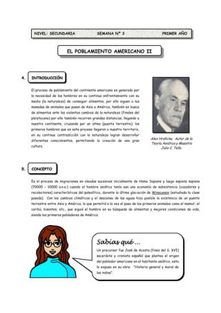 NIVEL: SECUNDARIA                       SEMANA Nº 3                               PRIMER AÑO



                            EL POBLAMIENTO AMERICANO II




4.   INTRODUCCIÓN


     El proceso de poblamiento del continente americano es generado por
     la necesidad de los hombres en su continuo enfrentamiento con su
     medio (la naturaleza) de conseguir alimentos, por ello siguen a las
     manadas de animales que pasan de Asia a América, también en busca
     de alimentos ante los violentos cambios de la naturaleza (finales del
     pleistoceno) por ello también recorren grandes distancias, llegando a
     nuestro continente, cruzando por un istmo (puente terrestre); los
     primeros hombres que en este proceso llegaron a nuestro territorio,
     en su continua contradicción con la naturaleza logran desarrollar
                                                                                  Alex Hrdlicka. Autor de la
     diferentes conocimientos, permitiendo la creación de una gran
                                                                                  Teoría Asiática y Maestro
     cultura.
                                                                                        Julio C. Tello.




5.   CONCEPTO


     Es el proceso de migraciones en oleadas sucesivas inicialmente de Homo Sapiens y luego sapiens sapiens
     (70000 – 10000 a.n.e.) cuando el hombre asiático tenía aun una economía de subsistencia (cazadores y
     recolectores) características del paleolítico, durante la última glaciación de Winsconsin (estudiada la clase
     pasada). Con los cambios climáticos y el descenso de las aguas hizo posible la existencia de un puente
     terrestre entre Asia y América, lo que permitió a la vez el paso de los primeros animales como el mamut, el
     caribú, bisontes, etc., que siguió el hombre en su búsqueda de alimentos y mejores condiciones de vida,
     siendo los primeros pobladores de América.




                                               Sabías qué …
                                               Un precursor fue José de Acosta (fines del S. XVI)
                                               sacerdote y cronista español que plantea el origen
                                               del poblador americano en el habitante asiático, esto
                                               lo expuso en su obra: “Historia general y moral de
                                               las indias”.
 