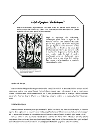 ¿Qué significa Chachapoyas?
            Hay varias versiones. Según Federico Kauffmann, de ser voz quechua podría provenir de
            sacha-p-coolla que equivaldría a “gente colla silvestre/por morar en la floresta” ( sacha
            significa silvestre; colla, nación de habla aymará).



                                                        Según la arqueóloga Inge Schjellerup,
                                                        chachapoyas quiere decir “el lugar de los
                                                        hombres fuertes”. Este nombre les fue dado
                                                        por los incas, quienes les enviaron mensajeros
                                                        para que dijeran si querían someterse a ellos
                                                        pacíficamente o a través de las armas. Los
                                                        Chachapoyas respondieron que lucharían hasta
                                                        la muerte antes de perder su libertad. Existe
                                                        otra versión, según la cual el nombre
                                                        chachapoyas viene de Sachapuyas: sacha
                                                        significa monte y puya quiere decir neblina.
                                                        Este nombre estaría vinculado a la constante
                                                        nubosidad de la región.




   LA INFLUENCIA HUARI

   Los sarcófagos antropomorfos no parecen ser otra cosa que el remedo de fardos funerarios dotados de una
máscara de madera, como los del llamado Horizonte Medio, cuando imperó culturalmente lo que se conoce como
cultura Tiahuanaco-Huari o Wari. Los mausoleos, por su parte, son modificaciones de la chullpa o pucullo, elemento
de carácter funerario de gran difusión en el Perú antiguo e inserto también en el marco cultural de Tiahuanaco-
Huari.


   LA FRONTERA AGRARIA

   Los cordilleranos terminaron por ocupar zonas de los Andes Amazónicos por la necesidad de ampliar su frontera
agraria. Esta explicación se encuentra en el medio geográfico tanto cordillerano como costeño, caracterizado por
sus extensas zonas áridas que se traducen en una dotación limitada e insuficiente de suelos aptos para el cultivo.
   Para una población como la peruana dedicada desde hace tres mil años al cultivo intenso de la tierra, con una
tasa demográfica creciente y desproporcionada para el medio, las áreas de cultivo eran vitales. Esta tesis recibe el
calificativo de “serranización de la selva”, la que es palpable tanto en lo geográfico como en lo cultural.
 