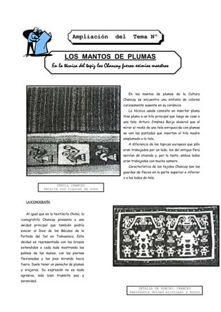 Ampliación        del       Tema Nº
                                                   1

                            LOS MANTOS DE PLUMAS
                    En la técnica del tapiz los Chancay fueron eximios maestros



                                                           En los mantos de plumas de la Cultura
                                                        Chancay se encuentra una sinfonía de colores
                                                        curiosamente ausente en su cerámica.
                                                           La técnica usada consiste en insertar pluma
                                                        tras pluma a un hilo principal que luego se cose a
                                                        una tela. Arturo Jiménez Borja observó que al
                                                        mirar el revés de una tela enriquecida con plumas
                                                        se ven las puntadas que insertan el hilo madre
                                                        emplumado a la tela.
                                                           A diferencia de los tapices europeos que sólo
                                                        eran trabajados por un lado, los del antiguo Perú
                                                        servían de atuendo y, por lo tanto, ambos lados
                                                        eran trabajados con mucho esmero.
                                                           Característica de los tejidos Chancay son las
                                                        guardas de flecos en la parte superior e inferior
                                                        o a los lados de tela.

                     TEXTIL CHANCAY
              Detalle con figuras de aves



   LA ICONOGRAFÍA

   Al igual que en la textilería Chimú, la
iconografría Chancay presenta a una
deidad principal que también podría
evocar al Dios de los Báculos de la
Portada del Sol en Tiahuanaco. Esta
deidad es representada con los brazos
extendidos a cada lado mostrando las
palmas de las manos, con las piernas
flexionadas y los pies mirando hacia
fuera. Suele tener un penacho de plumas
y orejeras. Su expresión no es nada
agresiva, más bien trasmite paz y
serenidad.

                                                                 DETALLE DE PONCHO. CHANCAY
                                                            Representa deidad principal y monos
 