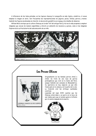 A diferencia de las telas pintadas, en los tapices chancay la iconografía es más rígida y simétrica. A veces
emplean la imagen en serie. Son frecuentes las representaciones de pájaros, peces, felinos, perros y monos;
también las figuras escalonadas en chevrón, la decoración geométrica en zigzag y los diseños de dameros.
   William Reid concluye que la cultura Chancay es la más Taif del antiguo Perú y tal vez la más propensa a emplear
imágenes que evocan de manera espontánea y directa un ambiente de inocencia y pureza, como si las imágenes
fluyeran de la actitud abierta del subconsciente de un niño.




                                         Los Perros Chinos
                                                      Originalmente se les llamaba perros chimú o
                                                      chimó. Se trata de una raza de perros
                                                      prehispánicos que vivió en la Costa del Perú,
                                                      aunque también son comunes en Mesoamérica.
                                                      Su apariencia es muy especial, ya que sólo
                                                      tienen pelo en la cabeza y en la punta de la cola.
                                                      La tradición oral les atribuye cualidades
                                                      curativas.
                                                      Leyendas del siglo XVII cuentan que los
                                                      Chancay enterraban a un perro en la boca de
                                                      una tumba para que el animal guiara al difunto
                                                      por el camino después de la muerte.
 