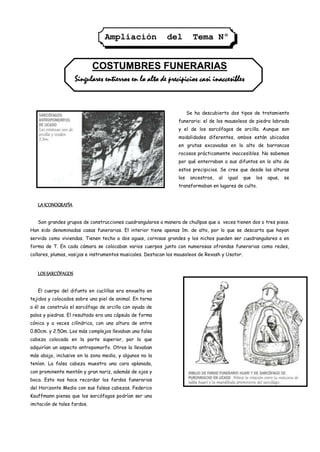 Ampliación                 del          Tema Nº
                                                           2

                             COSTUMBRES FUNERARIAS
                    Singulares entierros en lo alto de precipicios casi inaccesibles


                                                                       Se ha descubierto dos tipos de tratamiento
                                                                 funerario: el de los mausoleos de piedra labrada
                                                                 y el de los sarcófagos de arcilla. Aunque son
                                                                 modalidades diferentes, ambos están ubicados
                                                                 en grutas excavadas en lo alto de barrancos
                                                                 rocosos prácticamente inaccesibles. No sabemos
                                                                 por qué enterraban a sus difuntos en lo alto de
                                                                 estos precipicios. Se cree que desde las alturas
                                                                 los    ancestros,   al   igual   que   los   apus,   se
                                                                 transformaban en lugares de culto.


   LA ICONOGRAFÍA

   Son grandes grupos de construcciones cuadrangulares a manera de chullpas que a veces tienen dos o tres pisos.
Han sido denominadas casas funerarias. El interior tiene apenas 1m. de alto, por lo que se descarta que hayan
servido como viviendas. Tienen techo a dos aguas, cornisas grandes y los nichos pueden ser cuadrangulares o en
forma de T. En cada cámara se colocaban varios cuerpos junto con numerosas ofrendas funerarias como redes,
collares, plumas, vasijas e instrumentos musicales. Destacan los mausoleos de Revash y Usator.


   LOS SARCÓFAGOS

   El cuerpo del difunto en cuclillas era envuelto en
tejidos y colocados sobre una piel de animal. En torno
a él se construía el sarcófago de arcilla con ayuda de
palos y piedras. El resultado era una cápsula de forma
cónica y a veces cilíndrica, con una altura de entre
0.80cm. y 2.50m. Los más complejos llevaban una falsa
cabeza colocada en la parte superior, por lo que
adquirían un aspecto antropomorfo. Otros la llevaban
más abajo, inclusive en la zona media, y algunos no la
tenían. La falsa cabeza muestra una cara aplanada,
con prominente mentón y gran nariz, además de ojos y
boca. Esto nos hace recordar los fardos funerarios
del Horizonte Medio con sus falsas cabezas. Federico
Kauffmann piensa que los sarcófagos podrían ser una
imitación de tales fardos.
 