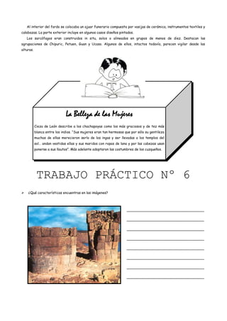 Al interior del fardo se colocaba un ajuar funerario compuesto por vasijas de cerámica, instrumentos textiles y
calabazas. La parte exterior incluye en algunos casos diseños pintados.
    Los sarcófagos eran construidos in situ, solos o alineados en grupos de menos de diez. Destacan las
agrupaciones de Chipuric, Petuen, Guan y Ucaso. Algunos de ellos, intactos todavía, parecen vigilar desde las
alturas.




                              La Belleza de las Mujeres
           Cieza de León describe a los chachapoyas como los más graciosos y de tez más
           blanca entre los indios. “Sus mujeres eran tan hermosas que por sólo su gentileza
           muchas de ellas merecieron serlo de los ingas y ser llevadas a los templos del
           sol… andan vestidas ellas y sus maridos con ropas de lana y por las cabezas usan
           ponerse a sus llautos”. Más adelante adoptaron las costumbres de los cuzqueños.




            TRABAJO PRÁCTICO Nº 6
   ¿Qué características encuentras en las imágenes?




                                                                    ____________________________________

                                                                    ____________________________________

                                                                    ____________________________________

                                                                    ____________________________________

                                                                    ____________________________________

                                                                    ____________________________________

                                                                    ____________________________________

                                                                    ____________________________________
 