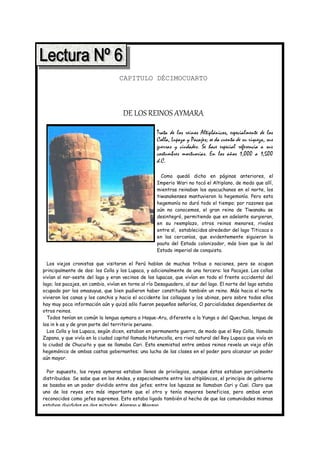 CAPITULO DÉCIMOCUARTO




                                     DE LOS REINOS AYMARA
                                                     Trata de los reinos Altiplánicos, especialmente de los
                                                     Colla, Lupaza y Pacajes; se da cuenta de su riqueza, sus
                                                     guerras y ciudades. Se hace especial referencia a sus
                                                     costumbres mortuorias. En los años 1,000 a 1,500
                                                     d.C.

                                                       Como quedó dicho en páginas anteriores, el
                                                     Imperio Wari no tocó el Altiplano, de modo que allí,
                                                     mientras reinaban los ayacuchanos en el norte, los
                                                     tiwanakenses mantuvieron la hegemonía. Pero esta
                                                     hegemonía no duró todo el tiempo; por razones que
                                                     aún no conocemos, el gran reino de Tiwanaku se
                                                     desintegró, permitiendo que en adelante surgieran,
                                                     en su reemplazo, otros reinos menores, rivales
                                                     entre sí, establecidos alrededor del lago Titicaca o
                                                     en las cercanías, que evidentemente siguieron la
                                                     pauta del Estado colonizador, más bien que la del
                                                     Estado imperial de conquista.

  Los viejos cronistas que visitaron el Perú hablan de muchas tribus o naciones, pero se ocupan
principalmente de dos: los Colla y los Lupaca, y adicionalmente de una tercera: los Pacajes. Los collas
vivían al nor-oeste del lago y eran vecinos de los lupacas, que vivían en todo el frente occidental del
lago; los pacajes, en cambio, vivían en torno al río Desaguadero, al sur del lago. El norte del lago estaba
ocupado por los omasuyus, que bien pudieron haber constituido también un reino. Más hacia el norte
vivieron los canas y los canchis y hacia el occidente los collaguas y los ubinas, pero sobre todos ellos
hay muy poca información aún y quizá sólo fueron pequeños señoríos, O parcialidades dependientes de
otros reinos.
  Todos tenían en común la lengua aymara o Haque-Aru, diferente a la Yunga o del Quechua, lengua de
los in k as y de gran parte del territorio peruano.
  Los Colla y los Lupaca, según dicen, estaban en permanente guerra, de modo que el Rey Colla, llamado
Zapana, y que vivía en la ciudad capital llamada Hatuncolla, era rival natural del Rey Lupaca que vivía en
la ciudad de Chucuito y que se llamaba Cari. Esta enemistad entre ambos reinos revela un viejo afán
hegemónico de ambas castas gobernantes; una lucha de las clases en el poder para alcanzar un poder
aún mayor.

  Por supuesto, los reyes aymaras estaban llenos de privilegios, aunque éstos estaban parcialmente
distribuidos. Se sabe que en los Andes, y especialmente entre los altiplánicos, el principio de gobierno
se basaba en un poder dividido entre dos jefes; entre los lupazas se llamaban Cari y Cusi. Claro que
uno de los reyes era más importante que el otro y tenía mayores beneficios, pero ambos eran
reconocidos como jefes supremos. Esto estaba ligado también al hecho de que las comunidades mismas
estaban divididas en dos mitades: Alansaa y Maasaa.
 