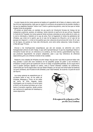 La gran riqueza de los reinos aymaras se basaba en la ganadería de la llama y la alpaca y sobre esto
hay noticias impresionantes, dado que se registra la existencia de propietarios de grandes rebaños a
los que los españoles llamaban "indios ricos" frente a gentes muy pobres, como los urus que no tenían
ninguna forma de propiedad.
  El estado se beneficiaba, en realidad, de una suerte de tributación forzosa de trabajo de los
campesinos y pastores, quienes, sin embargo, tenían derecho al usufructo de sus cultivos. Siguiendo
la tradición de Tiwanaku, los reinos aymaras tenían enclaves coloniales en varios valles de la costa, en
la sierra intermedia y también en la ceja de selva. Pero la hegemonía la tenían los pobladores del
Altiplano, que vivían en la capital, que en el caso de los lupacas era Chucuito y en el caso de los
pacajes era Caquiaviri, o vivían en los pueblos que eran cabeceras de provincias del reino. En el caso
de los lupaca, de quienes se tiene más información, eran siete estas cabeceras, todas situadas a
orillas del Lago Titicaca.

  Gracias a las investigaciones arqueológicas, que aún son escasas, se advierten una cierta
homogeneidad cultural en este tiempo, la que está representada por lo que los arqueólogos llaman el
Horizonte tricolor del sur, en referencia a la cerámica, de tres colores y generalmente muy tosca,
que producían seguramente los propios campesinos, pese a que hay referencia de alfareros
especialistas junto con orfebres viviendo en las ciudades.

  Respecto a las ciudades del Altiplano de este tiempo, hay que decir que ellas no parecen haber sido
muy grandes o quizá sólo eran residencia de los pequeños grupos de poder y sus sirvientes y
artesanos; la mayor parte de la población vivía en el campo, en pequeños poblados, de los cuajes ahora
casi ni quedan vestigios. Quedan en cambio, como si fueran inmensas ciudades, los cementerios,
constituidos por torres sepulcrales a las que llaman Chulpas y en las que eran enterrados los hombres
con gran ceremonia, sacrificando en ello animales y aun vidas humanas, de acuerdo a la posición social
del muerto.

  Los reinos aymaras se expandieron por el
occidente hasta el mar, en los valles de
Arequipa, Moquegua y Tacna, en los valles
del norte de Chile llegando hasta
Antofagasta; por el oriente y el norte hasta
el límite con las selvas bolivianas; por el sur
hasta el noroeste argentino, donde existen
sus rastros en la quebrada de Humahuaca y
zonas adyacentes.




                                                              De los orígenes de la civilización en el Perú:
                                                                              por el Dr. Luis G. Lumbreras.
 