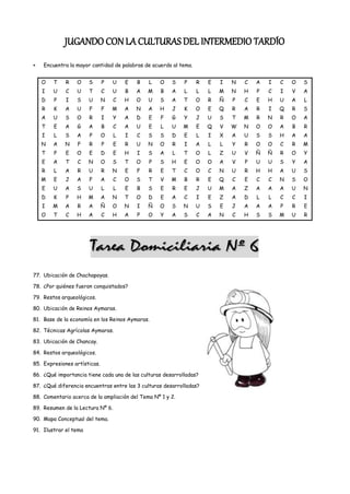 JUGANDO CON LA CULTURAS DEL INTERMEDIO TARDÍO
    Encuentra la mayor cantidad de palabras de acuerdo al tema.


   O    T    R   O     S      P   U   E   B   L   O    S    P     R   E   I   N   C   A   I   C   O   S
   I    U    C   U     T      C   U   B   A   M    B   A    L     L   L   M   N   H   P   C   I   V   A
   D    P    I   S     U      N   C   H   O   U   S    A    T     O   R   Ñ   P   C   E   H   U   A   L
   R    K    A   U     F      F   M   A   N   A   H    J    K     O   E   Q   R   A   R   I   Q   R   S
   A    U    S   O     R      I   Y   A   D   E    F   G    Y     J   U   S   T   M   R   N   R   O   A
   T    E    A   G     A      B   C   A   U   E    L   U    M     E   Q   V   W   N   O   O   A   B   R
   I    L    S   A     P      O   L   I   C   S   S    D    E     L   I   X   A   U   S   S   H   A   A
   N    A   N    F     R      P   E   R   U   N   O    R    I     A   L   L   Y   R   O   O   C   R   M
   T    P    E   O     E      D   E   H   I   S   A    L    T     O   L   Z   U   V   Ñ   Ñ   R   O   Y
   E    A    T   C     N      O   S   T   O   P   S    H    E     O   O   A   V   P   U   U   S   Y   A
   R    L    A   R     U      R   N   E   F   R    E   T    C     O   C   N   U   R   H   H   A   U   S
   M    E    J   A     F      A   C   O   S   T    V   M    B     R   E   Q   C   E   C   C   N   S   O
   E    U    A   S     U      L   L   E   B   S    E   R    E     J   U   M   A   Z   A   A   A   U   N
   D    K    P   H     M      A   N   T   O   D    E   A    C     I   E   Z   A   D   L   L   C   C   I
   I    M    A   R     A      Ñ   O   N   I   Ñ   O    S    N     U   S   E   J   A   A   A   P   R   E
   O    T    C   H     A      C   H   A   P   O    Y   A    S     C   A   N   C   H   S   S   M   U   R




77. Ubicación de Chachapoyas.

78. ¿Por quiénes fueron conquistados?

79. Restos arqueológicos.

80. Ubicación de Reinos Aymaras.

81. Base de la economía en los Reinos Aymaras.

82. Técnicas Agrícolas Aymaras.

83. Ubicación de Chancay.

84. Restos arqueológicos.

85. Expresiones artísticas.

86. ¿Qué importancia tiene cada una de las culturas desarrolladas?

87. ¿Qué diferencia encuentras entre las 3 culturas desarrolladas?

88. Comentario acerca de la ampliación del Tema Nº 1 y 2.

89. Resumen de la Lectura Nº 6.

90. Mapa Conceptual del tema.

91. Ilustrar el tema
 