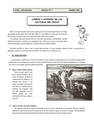 NIVEL: SECUNDARIA                         SEMANA Nº 7                             PRIMER AÑO




                                        LOGROS Y AVANCES DE LAS
                                          CULTURAS PRE-INCAS



   Bien a lo largo del desarrollo de las culturas pre-incas, hemos desarrollado un tiempo
aproximado de 26 siglos, entre los años 1200 a.C. a los 1460 a.C. donde son una infinidad
de culturas a través del territorio peruano ya sea costa, sierra y selva.
   Sin embargo todo este estudio sería en vano sino buscáramos y analizáramos, los más
importantes logros y avances que consiguieron las culturas pre-incas y que luego estas
fueron asimiladas y aprovechadas por un pueblo del Cuzco llamado “Inca”.


   Entonces durante la clase y con la ayuda del profesor y la guía veremos aspectos como: la agricultura, la
ganadería, la pesca, la arquitectura, la cerámica, la textilería y la orfebrería, etc.


 1. LA AGRICULTURA.-

     La agricultura comenzó en el Perú en el 5,000 a.C. más o menos. La agricultura fue la actividad económica más
 importante de los tiempos pre-incaicos y la que más desarrollo alcanzó. Entre los logros alcanzados por el hombre
 pre-incaico en el campo agrícola podemos mencionar:


      Mayor Productividad Agrícola
          Esto se logró sobre todo
       por el aprovechamiento de la
       tierra al máximo, mediante la
       construcción de andenes y la
       rotación     de   tierras   y   de
       cultivo, un mayor conocimiento
       del clima, la construcción de
       sistemas de irrigación cada
       vez más avanzados, uso de
       abonos       (guano   de    islas;
       excremento de llama, alpaca y
       cuy), etc.




      Control Vertical de Pisos Ecológicos
          En capítulos anteriores, hemos mencionado cómo la cultura Tiahuanaco y los pueblos Aymaras fundaron
       colonias en diferentes pisos altitudinales para, de esta manera, lograr un acceso a la mayor cantidad posible
       de productos provenientes de diferentes alturas. Este sistema pervivió en la época incaica.
 