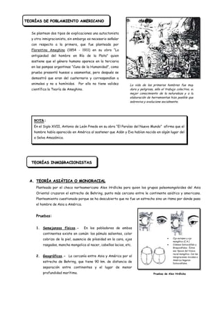 TEORÍAS DE POBLAMIENTO AMERICANO


  Se plantean dos tipos de explicaciones una autoctonista
  y otra inmigracionista, sin embargo es necesario señalar
  con respecto a la primera, que fue planteada por
  Florentino Ameghino (1854 - 1911) en su obra “La
  antigüedad del hombre en Río de la Plata” quien
  sostiene que el género humano aparece en la terciaria
  en las pampas argentinas “Cuna de la Humanidad”, como
  prueba presentó huesos u osamentas, pero después se
  demostró que eran del cuaternario y correspondían a
  animales y no a homínidos.     Por ello no tiene validez        La vida de los primeros hombres fue muy
  científica la Teoría de Ameghino.                               dura y peligrosa, sólo el trabajo colectivo, el
                                                                  mejor conocimiento de la naturaleza y a la
                                                                  elaboración de herramientas hizo posible que
                                                                  sobreviva y evolucione socialmente.




   NOTA:
   En el Siglo XVII, Antonio de León Pinedo en su obra “El Paraíso del Nuevo Mundo” afirma que el
   hombre había aparecido en América al sostener que Adán y Eva habían nacido en algún lugar del
   a Selva Amazónica.




  TEORÍAS INMIGRACIONISTAS



  A. TEORÍA ASIÁTICA O MONORACIAL
     Planteada por el checo norteamericano Alex Hrdlicka para quien los grupos paleomongoloides del Asia
     Oriental cruzaron el estrecho de Behring, punto más cercano entre le continente asiático y americano.
     Planteamiento cuestionado porque se ha descubierto que no fue un estrecho sino un itsmo por donde paso
     el hombre de Asia a América.


     Pruebas:


     1. Semejanzas físicas.-          En los pobladores de ambos
         continentes existe en común: los pómulo salientes, color
         cobrizo de la piel, ausencia de pilosidad en la cara, ojos                              Ojo europeo y ojo
                                                                                                 mongólico (C.A.)
         rasgados, mancha mongolica al nacer, cabellos lacios, etc.                              Cráneos Dolicocéfalo y
                                                                                                 Braquicéfalos. Éstos
                                                                                                 son típicos del tronco
                                                                                                 racial mongólico. Con las
     2. Geográficas.- La cercanía entre Asia y América por el                                    inmigraciones iniciales a
                                                                                                 América llegaron
         estrecho de Behring, que tiene 90 km. de distancia de                                   Dolicocéfalos.
         separación entre continentes y el lugar de menor
         profundidad marítima.                                                     Pruebas de Alex Hrdlicka
 