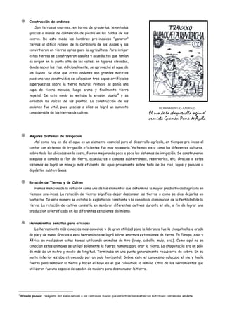      Construcción de andenes
              Son terrazas enormes, en forma de graderías, levantadas
          gracias a muros de contención de piedra en las faldas de los
          cerros. De este modo los hombres pre-incaicos “ganaron”
          tierras al difícil relieve de la Cordillera de los Andes y las
          convirtieron en tierras aptas para la agricultura. Para irrigar
          estas tierras se construyeron canales y acueductos que tenían
          su origen en la parte alta de los valles, en lugares elevados,
          donde nacen los ríos. Adicionalmente, se aprovechó el agua de
          las lluvias. Se dice que estos andenes son grandes macetas
          pues una vez construidos se colocaban tres capas artificiales
          superpuestas sobre la tierra natural. Primero se ponía una
          capa de tierra menuda, luego arena y finalmente tierra
          vegetal. De este modo se evitaba la erosión pluvial4 y se
          aireaban las raíces de las plantas. La construcción de los
          andenes fue vital, pues gracias a ellos se logró un aumento                                    HERRAMIENTAS ANDINAS
          considerable de las tierras de cultivo.                                                 El uso de la chaquitaclla según el
                                                                                                  cronista Guamán Poma de Ayala


         Mejores Sistemas de Irrigación
              Así como hoy en día el agua es un elemento esencial para el desarrollo agrícola, en tiempos pre-incas el
          contar con sistemas de irrigación eficientes fue muy necesario. Ya hemos visto como las diferentes culturas,
          sobre todo las ubicadas en la costa, fueron mejorando poco a poco los sistemas de irrigación. Se construyeron
          acequias o canales a flor de tierra, acueductos o canales subterráneos, reservorios, etc. Gracias a estos
          sistemas se logró un manejo más eficiente del agua proveniente sobre todo de los ríos, lagos y puquios o
          depósitos subterráneos.


         Rotación de Tierras y de Cultivo
              Hemos mencionado la rotación como uno de los elementos que determinó la mayor productividad agrícola en
          tiempos pre-incas. La rotación de tierras significa dejar descansar las tierras o como se dice dejarlas en
          barbecho. De esta manera se evitaba la explotación constante y la consabida disminución de la fertilidad de la
          tierra. La rotación de cultivo consistía en sembrar diferentes cultivos durante el año, a fin de lograr una
          producción diversificada en las diferentes estaciones del mismo.


         Herramientas sencillas pero eficaces
              La herramienta más conocida más conocida y de gran utilidad para la labranza fue la chaquitaclla o arado
          de pie y de mano. Gracias a esta herramienta se logró labrar enormes extensiones de tierra. En Europa, Asia y
          África se realizaban estas tareas utilizando animales de tiro (buey, caballo, mulo, etc.). Como aquí no se
          conocían estos animales se utilizó solamente la fuerza humana para arar la tierra. La chaquitaclla era un palo
          de más de un metro y medio de longitud. Terminaba en una punta generalmente recubierta de cobre. En su
          parte inferior estaba atravesado por un palo horizontal. Sobre éste el campesino colocaba el pie y hacía
          fuerza para remover la tierra y hacer el hoyo en el que colocaban la semilla. Otra de las herramientas que
          utilizaron fue una especie de azadón de madera para desmenuzar la tierra.




4
    Erosión plulvial. Desgaste del suelo debido a las continuas lluvias que arrastran las sustancias nutritivas contenidas en éste.
 