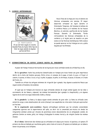 5. LOGROS ARTESANALES



                                                                         Hacia fines de la etapa pre-inca el dominio de
                                                                     técnicas artesanales era enorme. El mayor
                                                                     desarrollo    artesanal     se    logró   durante    el
                                                                     Intermedio Temprano. Así tenemos la belleza de
                                                                     la cerámica Nazca y el realismo de los huacos
                                                                     Mochica, el colorido y perfección de los tejidos
                                                                     Paracas.     Durante      el     Intermedio    Tardio
                                                                     retrocedieron las técnicas artesanales de la
                                                                     cerámica y el tejido pero se muestra un gran
                                                                     avance en las técnicas metalúrgicas. Este avance
           LA TEXTILERÍA                                             se puede apreciar en los trabajos en oro y plata
    El uso del telar según el cronista
                                                                     dejados por los Chimúes.
   Guamán Poma de Ayala. Este tipo de
     telar se sigue usando en algunas
             partes del Perú.




6. SUPERVIVENCIA DE ESTOS LOGROS HASTA EL PRESENTE

      A pesar del tiempo transcurrido muchos de los logros pre-incas continúan siendo de utilidad hoy en día.


      En la agricultura: hasta hoy productos domesticados en tiempos pre-incas tienen una gran importancia
   dentro de la dieta del hombre peruano. Entre otros, el consumo de la papa, el maíz, la yuca, el frejol, el
   camote, la quinua, el olluco, la oca, el ají, la piña, la papaya, la palta, la chirimoya, el pacae, la lúcuma, el ciruelo
   del fraile, etc.
      También se utilizan los antiguos sistemas de irrigación (por ejemplo, hay algunos acueductos Nazca que
   siguen siendo utilizados) y los andenes.


      Al igual que en tiempos pre-incaicos se sigue utilizando abonos de origen animal (guano de las islas o
   excremento de las llamas y alpacas), las mismas herramientas (por ejemplo la chaquitaclla) y en algunos
   lugares de la sierra se sigue elaborando chuño y charqui.


      En la ganadería: La llama y la alpaca siguen siendo animales de gran valor. La llama es utilizada como
   animal de carga y como abastecedora de carne (charqui). Los auquénidos se crían sobre todo para aprovechar
   su fina lana.
      En la organización socio-económica: Algunos antropólogos sostienen que las actuales comunidades
   campesinas agrarias son la supervivencia del ayllu, es decir de la comunidad pre-incaica en donde los
   integrantes estaban unidos por vínculos de parentesco (eran descendientes de un antepasado común), de
   gobierno (tenían un mismo jefe), de trabajo (trabajaban la misma tierra) y de religión (tenían los mismos
   dioses).


      En el idioma: Sobreviven dos idiomas que se utilizaban en la época pre-incaica: el quechua y el aymara. El
   primero de ellos es hablado por muchísima gente, sobre todo en la sierra. El aymara es hablado por un número
   menor de personas, en el altiplano.
 