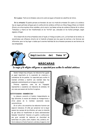 En la pesca: Tanto en el altiplano como en la costa se siguen utilizando los caballitos de totora.


     En la artesanía: El pueblo peruano es heredero de una rica tradición artesanal. En cuanto a la cerámica
 hoy se siguen patrones antiguos para la confección de cerámica utilitaria en Checa Pupuja (Puno), en Simbilá
 (Piura) y en otros muchos sitios costeños y de la sierra. Las llamas votivas de cerámica (típicas de la cultura
 Tiahuanaco y Huari) se han transformado en los “toritos” que, colocados en los techos protegen, según
 algunos, el hogar.


     En el desarrollo de otras artesanías como el tejido, el trabajo en plata y oro, y el burilado de los mates, no
 encontramos una influencia directa de la tradición artesanal pre-inca pues los motivos y las técnicas son
 diferentes, pero no hay lugar a dudas que la enorme habilidad de los artesanos peruanos es una herencia de
 sus antepasados.




                                 Ampliación                   del     Tema Nº
                                                             1

                                                 MÁSCARAS
   La magia y la religión utilizaron su capacidad para ocultar la realidad cotidiana

    Desde tiempos muy antiguos, las máscaras han jugado
 un papel importante en la expresión de creencias y
 costumbres de los pueblos. Su capacidad para ocultar la
 realidad cotidiana y mostrar una realidad ideal fue
 empleada constantemente en la magia y la religión.
    Pinturas      rupestres,    como       las   de   Toquepala,
 representan a cazadores con máscaras de animales, tal
 vez como una manera de facilitar la captura.


ACTIVIDADES SHAMÁNICAS
    La máscara convierte al hombre temporalmente en
 algo diferente; la misión del shamán es transportarse a
 otros   planos     de   la    realidad,     asumiendo   nuevas
 características.
    En el culto a los ancestros las máscaras tuvieron una
 especial relevancia. El afán por preservar de la mejor
 manera los cuerpos de los difuntos, así como la intención
 de que éstos se transformen en seres sobrenaturales
 llamados “ancestros”, llevaron a la gente a confeccionar
 una gran variedad de máscaras en diversidad de
 materiales: oro, plata, cobre, madera, tela, cerámica, etc.
 Con la máscara el fardo funerario cobraba el aspecto vital
 que vencía la muerte.
 